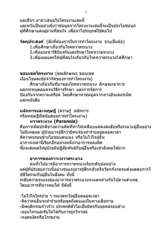 3
และอื่นๆ มานาเสนอในโครงงานเล่มนี้
และหวังเป็นอย่างยิ่งว่าข้อมูลจากโครงงานเล่มนี้จะเป็นประโยชน์แก่
ผู้ที่ศึกษาและผู้อ่านที่สนใจ เพื่อนาไประยุกต์ใช ้ต่อไป
วัตถุประสงค์ (สิ่งที่ต้องการในการทาโครงงาน ระบุเป็นข้อ)
1.เพื่อศึกษาเกี่ยวกับโรคหวาดระแวง
2.เพื่อแนะนาวิธีป้องกันและรักษาโรคหวาดระแวง
3.เพื่อเผยแพร่ให้ผู้ที่สนใจเกี่ยวกับโรคหวาดระแวงได้ศึกษา
ขอบเขตโครงงาน (คุณลักษณะ ขอบเขต
เงื่อนไขและข้อจากัดของการทาโครงงาน)
ศึกษาเกี่ยวกับที่มาของโรคหวาดระแวง ลักษณะอาการ
ผลกระทบตลอดจนวิธีการรักษา และการจัดการ
ป้องกันจากความเครียด โดยศึกษาหาข้อมูลจากทางอินเตอร์เน็ต
และหนังสือ
หลักการและทฤษฎี (ความรู้ หลักการ
หรือทฤษฎีที่สนับสนุนการทาโครงงาน)
หวาดระแวง (Paranoia)
คือภาวะผิดปกติทางความคิดที่ทาให้เคลือบแคลงสงสัยหรือระแวงผู้อื่นอย่าง
ไม่มีเหตุผล ผู้ป่ วยอาจรู้สึกว่ามีคนจ ้องทาร้ายอยู่ตลอดเวลา
คิดว่าคนรอบข้างไม่ชอบตนเอง หรือไม่ไว ้ใจผู้อื่น
อาการเหล่านี้เรียกอีกอย่างหนึ่งว่าอาการหลงผิด
ซึ่งจะส่งผลให้ผู้ป่วยมีปฏิสัมพันธ์กับผู้อื่นหรือเข้าสังคมได้ยาก
อาการของภาวะหวาดระแวง
คนทั่วไปอาจมีอาการหวาดระแวงในระดับอ่อนบ ้าง
แต่ผู้ที่ประสบภาวะนี้อย่างรุนแรงอาจรู้สึกกลัวหรือวิตกกังวลจนส่งผลต่อการใ
ช ้ชีวิตร่วมกับผู้อื่นในสังคม ทั้งนี้
ระดับความรุนแรงของอาการหวาดระแวงจะแตกต่างกันไปตามสาเหตุ
โดยอาการที่อาจพบได้ มีดังนี้
-ไม่ไว ้ใจใครง่าย ๆ ระแวดระวังผู้อื่นตลอดเวลา
-คิดว่าคนอื่นจะทาร้ายหรือพูดถึงตนเองในทางเสียหาย
-มีพฤติกรรมก ้าวร้าว ประพฤติตัวไม่เป็นมิตรกับบุคคลรอบข้าง
-อ่อนไหวและรับไม่ได้กับการถูกวิจารณ์
-หงุดหงิดหรือโกรธง่าย
 