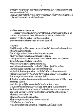 6
แพทย์อาจให้ผู้ป่วยพบจิตแพทย์เพื่อรับการทดสอบทางจิตวิทยาและวินิจฉัย
ภาวะสุขภาพจิตต่อไป
โดยปัญหาสุขภาพจิตที่ทาให้เกิดอาการหวาดระแวงนั้นอาจเกี่ยวเนื่องกับโรค
ไบโพลาร์ โรควิตกกังวล หรือโรคซึมเศร้า
การรักษาภาวะหวาดระแวง
ผู้ป่วยภาวะหวาดระแวงจะได้รับการรักษาแตกต่างกันไปตามสาเหตุแล
ะระดับความรุนแรงของอาการ วิธีรักษาประกอบด้วยการทาจิตบาบัด
การใช ้ยา การฝึกทักษะในการเผชิญความเครียด
และการพักรักษาในโรงพยาบาล มีรายละเอียดดังนี้
-จิตบาบัด
เป็นวิธีรักษาผู้ป่วยที่มีอาการหวาดระแวงในระดับไม่รุนแรงหรือโรคบุคลิกภา
พผิดปกติแบบหวาดระแวง
ซึ่งช่วยให้ผู้ป่วยเรียนรู้ที่จะยอมรับข้อบกพร่องของตน
เพิ่มความเชื่อมั่นในตนเองและความเชื่อใจต่อผู้อื่น
รวมทั้งรู้จักรับมือกับอารมณ์และแสดงออกอย่างเหมาะสม อย่างไรก็ตาม
ผู้ป่วยมักไม่พูดคุยเปิดใจอย่างเต็มที่นัก
ทาให้การรักษาต้องทาอย่างค่อยเป็นค่อยไป
การบาบัดความคิดและพฤติกรรมนับเป็นวิธีจิตบาบัดที่ใช ้มากที่สุด
โดยจะให้ผู้ป่วยอธิบายวิธีคิดและสาเหตุที่คิดเช่นนั้น
แล้วจึงชี้ให้เห็นถึงเหตุผลหรือความเป็นไปได้อื่น ๆ ที่แตกต่างออกไป
วิธีนี้จะช่วยบรรเทาอาการวิตกกังวลที่อาจนาไปสู่ภาวะหวาดระแวงได้ด้วย
ทั้งนี้ หากผู้ป่วยไม่สบายใจที่จะต้องพูดเปิดใจ
นักจิตวิทยาอาจให้ผู้ป่วยแสดงความรู้สึกของตัวเองออกมาผ่านวิธีอื่น ๆ เช่น
การวาดรูป เป็นต้น
-การใช ้ยา ผู้ป่วยที่รู้สึกหวาดกลัวหรือวิตกกังวลบ่อย ๆ เช่น
โรคบุคลิกภาพผิดปกติแบบหวาดระแวง โรคหลงผิด และโรคจิตเภท
จาเป็นต้องได้รับการรักษาด้วยยาต้านโรคจิตเพื่อบรรเทาอาการหวาดระแวง
นอกจากนี้ แพทย์อาจให้ยาต้านเศร้าหรือยาคลายเครียดที่มีฤทธิ์อ่อน ๆ
เพื่อระงับอาการไม่ให้กาเริบ
-ฝึกทักษะในการเผชิญความเครียด
เพื่อช่วยให้ผู้ป่วยรู้จักผ่อนคลายจากความเครียด
รู้วิธีรับมือกับอาการวิตกกังวล
รวมทั้งปรับเปลี่ยนพฤติกรรมตนเองให้อยู่ร่วมกับผู้อื่นในสังคมได้
 