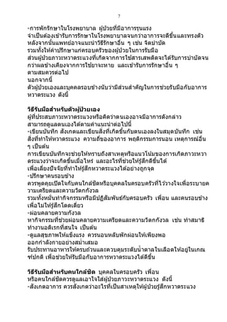 7
-การพักรักษาในโรงพยาบาล ผู้ป่วยที่มีอาการรุนแรง
จาเป็นต้องเข้ารับการรักษาในโรงพยาบาลจนกว่าอาการจะดีขึ้นและทรงตัว
หลังจากนั้นแพทย์อาจแนะนาวิธีรักษาอื่น ๆ เช่น จิตบาบัด
รวมทั้งให้คาปรึกษาแก่ครอบครัวของผู้ป่ วยในการรับมือ
ส่วนผู้ป่วยภาวะหวาดระแวงที่เกิดจากการใช ้สารเสพติดจะได้รับการบาบัดจน
กว่าผลข้างเคียงจากการใช ้ยาจะหาย และเข้ารับการรักษาอื่น ๆ
ตามสมควรต่อไป
นอกจากนี้
ตัวผู้ป่วยเองและบุคคลรอบข้างนับว่ามีส่วนสาคัญในการช่วยรับมือกับอาการ
หวาดระแวง ดังนี้
วิธีรับมือสาหรับตัวผู้ป่ วยเอง
ผู้ที่ประสบภาวะหวาดระแวงหรือคิดว่าตนเองอาจมีอาการดังกล่าว
สามารถดูแลตนเองได้ตามคาแนะนาต่อไปนี้
-เขียนบันทึก สังเกตและเขียนสิ่งที่เกิดขึ้นกับตนเองลงในสมุดบันทึก เช่น
สิ่งที่ทาให้หวาดระแวง ความถี่ของอาการ พฤติกรรมการนอน เหตุการณ์อื่น
ๆ เป็นต้น
การเขียนบันทึกจะช่วยให้ทราบถึงสาเหตุหรือแนวโน ้มของการเกิดภาวะหวา
ดระแวงว่าจะเกิดขึ้นเมื่อไหร่ และอะไรที่ช่วยให้รู้สึกดีขึ้นได้
เพื่อเลี่ยงปัจจัยที่ทาให้รู้สึกหวาดระแวงได้อย่างถูกจุด
-ปรึกษาคนรอบข้าง
ควรพูดคุยเปิดใจกับคนใกล้ชิดหรือบุคคลในครอบครัวที่ไว ้วางใจเพื่อระบายค
วามเครียดและความวิตกกังวล
รวมทั้งหมั่นทากิจกรรมหรือมีปฏิสัมพันธ์กับครอบครัว เพื่อน และคนรอบข้าง
เพื่อไม่ให้รู้สึกโดดเดี่ยว
-ผ่อนคลายความกังวล
หากิจกรรมที่ช่วยผ่อนคลายความเครียดและความวิตกกังวล เช่น ทาสมาธิ
ทางานอดิเรกที่สนใจ เป็นต้น
-ดูแลสุขภาพให้แข็งแรง ควรนอนหลับพักผ่อนให้เพียงพอ
ออกกาลังกายอย่างสม่าเสมอ
รับประทานอาหารให้ครบถ ้วนและควบคุมระดับน้าตาลในเลือดให้อยู่ในเกณ
ฑ์ปกติ เพื่อช่วยให้รับมือกับอาการหวาดระแวงได้ดีขึ้น
วิธีรับมือสาหรับคนใกล้ชิด บุคคลในครอบครัว เพื่อน
หรือคนใกล้ชิดควรดูแลเอาใจใส่ผู้ป่วยภาวะหวาดระแวง ดังนี้
-สังเกตอาการ ควรสังเกตว่าอะไรที่เป็นสาเหตุให้ผู้ป่วยรู้สึกหวาดระแวง
 