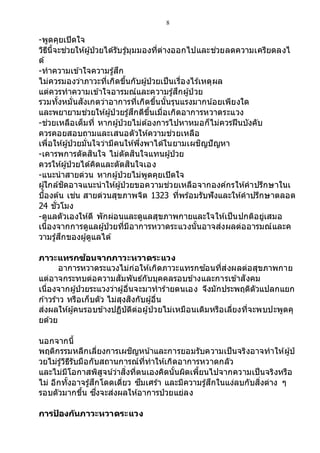 8
-พูดคุยเปิดใจ
วิธีนี้จะช่วยให้ผู้ป่วยได้รับรู้มุมมองที่ต่างออกไปและช่วยลดความเครียดลงไ
ด้
-ทาความเข้าใจความรู้สึก
ไม่ควรมองว่าภาวะที่เกิดขึ้นกับผู้ป่วยเป็นเรื่องไร้เหตุผล
แต่ควรทาความเข้าใจอารมณ์และความรู้สึกผู้ป่ วย
รวมทั้งหมั่นสังเกตว่าอาการที่เกิดขึ้นนั้นรุนแรงมากน ้อยเพียงใด
และพยายามช่วยให้ผู้ป่ วยรู้สึกดีขึ้นเมื่อเกิดอาการหวาดระแวง
-ช่วยเหลือเต็มที่ หากผู้ป่วยไม่ต้องการไปหาหมอก็ไม่ควรฝืนบังคับ
ควรคอยสอบถามและเสนอตัวให้ความช่วยเหลือ
เพื่อให้ผู้ป่วยมั่นใจว่ามีคนให้พึ่งพาได้ในยามเผชิญปัญหา
-เคารพการตัดสินใจ ไม่ตัดสินใจแทนผู้ป่วย
ควรให้ผู้ป่วยได้คิดและตัดสินใจเอง
-แนะนาสายด่วน หากผู้ป่วยไม่พูดคุยเปิดใจ
ผู้ใกล้ชิดอาจแนะนาให้ผู้ป่วยขอความช่วยเหลือจากองค์กรให้คาปรึกษาในเ
บื้องต้น เช่น สายด่วนสุขภาพจิต 1323 ที่พร้อมรับฟังและให้คาปรึกษาตลอด
24 ชั่วโมง
-ดูแลตัวเองให้ดี พักผ่อนและดูแลสุขภาพกายและใจให้เป็นปกติอยู่เสมอ
เนื่องจากการดูแลผู้ป่วยที่มีอาการหวาดระแวงนั้นอาจส่งผลต่ออารมณ์และค
วามรู้สึกของผู้ดูแลได้
ภาวะแทรกซ้อนจากภาวะหวาดระแวง
อาการหวาดระแวงไม่ก่อให้เกิดภาวะแทรกซ ้อนที่ส่งผลต่อสุขภาพกาย
แต่อาจกระทบต่อความสัมพันธ์กับบุคคลรอบข้างและการเข้าสังคม
เนื่องจากผู้ป่วยระแวงว่าผู้อื่นจะมาทาร้ายตนเอง จึงมักประพฤติตัวแปลกแยก
ก ้าวร้าว หรือเก็บตัว ไม่สุงสิงกับผู้อื่น
ส่งผลให้ผู้คนรอบข้างปฏิบัติต่อผู้ป่วยไม่เหมือนเดิมหรือเลี่ยงที่จะพบปะพูดคุ
ยด้วย
นอกจากนี้
พฤติกรรมหลีกเลี่ยงการเผชิญหน ้าและการยอมรับความเป็นจริงอาจทาให้ผู้ป่
วยไม่รู้วิธีรับมือกับสถานการณ์ที่ทาให้เกิดอาการหวาดกลัว
และไม่มีโอกาสพิสูจน์ว่าสิ่งที่ตนเองคิดนั้นผิดเพี้ยนไปจากความเป็นจริงหรือ
ไม่ อีกทั้งอาจรู้สึกโดดเดี่ยว ซึมเศร้า และมีความรู้สึกในแง่ลบกับสิ่งต่าง ๆ
รอบตัวมากขึ้น ซึ่งจะส่งผลให้อาการป่วยแย่ลง
การป้ องกันภาวะหวาดระแวง
 
