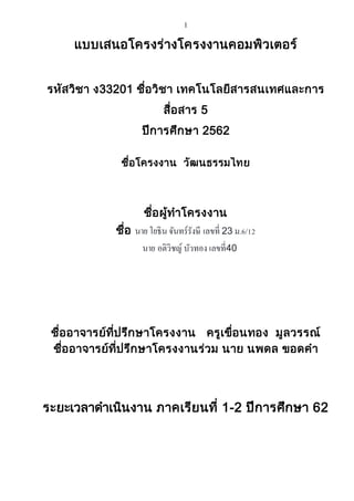 1
แบบเสนอโครงร่างโครงงานคอมพิวเตอร์
รหัสวิชา ง33201 ชื่อวิชา เทคโนโลยีสารสนเทศและการ
สื่อสาร 5
ปีการศึกษา 2562
ชื่อโครงงาน วัฒนธรรมไทย
ชื่อผู้ทาโครงงาน
ชื่อ นายโยธินจันทร์รังษี เลขที่ 23 ม.6/12
นาย อติวิชญ์ บัวทอง เลขที่40
ชื่ออาจารย์ที่ปรึกษาโครงงาน ครูเขื่อนทอง มูลวรรณ์
ชื่ออาจารย์ที่ปรึกษาโครงงานร่วม นาย นพดล ขอดคา
ระยะเวลาดาเนินงาน ภาคเรียนที่ 1-2 ปีการศึกษา 62
 