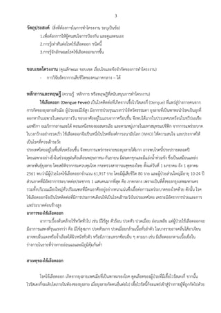 3
วัตถุประสงค์ (สิ่งที่ต้องการในการทาโครงงาน ระบุเป็นข้อ)
1.เพื่อต้องการให้ผู้คนสนใจการป้องกัน และดูแลตนเอง
2.การรู้เท่าทันต่อโรคไข้เลือดออก ชนิดนี้
3.การรู้จักลักษณะโรคไข้เลือดออกมากขึ้น
ขอบเขตโครงงาน (คุณลักษณะ ขอบเขต เงื่อนไขและข้อจากัดของการทาโครงงาน)
- การวิจัยอัตราการเสียชีวิตของคนภาคกลาง – ใต้
หลักการและทฤษฎี (ความรู้ หลักการ หรือทฤษฎีที่สนับสนุนการทาโครงงาน)
ไข้เลือดออก (Dengue Fever) เป็นโรคติดต่อที่เกิดจากเชื้อไวรัสเดงกี่ (Dengue) ที่แพร่สู่ร่างกายคนจาก
การกัดของยุงลายตัวเมีย ผู้ป่วยจะมีไข้สูง มีอาการป่วยรุนแรงกว่าไข้หวัดธรรมดา ยุงลายที่เป็นพาหะนาโรคเป็นยุงที่
ออกหากินเฉพาะในตอนกลางวัน ชอบอาศัยอยู่ในแถบอากาศร้อนชื้น จึงพบได้มากในประเทศเขตร้อนในทวีปเอเชีย
แอฟริกา อเมริกากลางและใต้ ตอนเหนือของออสเตรเลีย และตามหมู่เกาะในมหาสมุทรแปซิฟิก จากการแพร่ระบาด
ในวงกว้างอย่างรวดเร็ว ไข้เลือดออกจึงเป็นหนึ่งในโรคที่องค์การอนามัยโลก (WHO) ให้ความสนใจ และประกาศให้
เป็นโรคที่ควรเฝ้าระวัง
ประเทศไทยอยู่ในพื้นที่เขตร้อนชื้น จึงพบการแพร่กระจายของยุงลายได้มาก อาจพบโรคนี้ประปรายตลอดปี
โดยเฉพาะอย่างยิ่งในช่วงฤดูฝนคือเดือนพฤษภาคม-กันยายน มีฝนตกชุกและมีแอ่งน้าท่วมขัง ซึ่งเป็นเสมือนแหล่ง
เพาะพันธุ์ยุงลาย โดยสถิติจากกรมควบคุมโรค กระทรวงสาธารณสุขของไทย ตั้งแต่วันที่ 1 มกราคม ถึง 1 ตุลาคม
2561 พบว่ามีผู้ป่วยโรคไข้เลือดออกจานวน 61,917 ราย โดยมีผู้เสียชีวิต 80 ราย และผู้ป่วยส่วนใหญ่มีอายุ 10-24 ปี
ส่วนภาคที่มีอัตราการระบาดต่อประชากร 1 แสนคนมากที่สุด คือ ภาคกลาง เพราะเป็นที่ตั้งของกรุงเทพมหานคร
รวมทั้งบริเวณเมืองใหญ่ทั่วปริมณฑลที่มีคนอาศัยอยู่อย่างหนาแน่นซึ่งเอื้อต่อการแพร่ระบาดของโรคด้วย ดังนั้น โรค
ไข้เลือดออกจึงเป็นโรคติดต่อที่มีการประกาศเตือนให้เป็นโรคเฝ้าระวังในประเทศไทย เพราะมีอัตราการป่วยและการ
แพร่ระบาดค่อนข้างสูง
อาการของไข้เลือดออก
อาการเบื้องต้นคล้ายไข้หวัดทั่วไป เช่น มีไข้สูง ตัวร้อน ปวดหัว ปวดเมื่อย อ่อนเพลีย แต่ผู้ป่วยไข้เลือดออกจะ
มีอาการแสดงที่รุนแรงกว่า คือ มีไข้สูงมาก ปวดหัวมาก ปวดเมื่อยกล้ามเนื้อทั่วลาตัว ในบางรายอาจคลื่นไส้อาเจียน
อาจพบผื่นแดงหรือจ้าเลือดใต้ผิวหนังทั่วตัว หรือมีภาวะแทรกซ้อนอื่น ๆ ตามมา เช่น มีเลือดออกตามเนื้อเยื่อใน
ร่างกายในรายที่ร่างกายอ่อนแอและมีภูมิคุ้มกันต่า
สาเหตุของไข้เลือดออก
โรคไข้เลือดออก เกิดจากยุงลายเพศเมียที่เป็นพาหะของโรค ดูดเลือดของผู้ป่วยที่มีเชื้อไวรัสเดงกี่ จากนั้น
ไวรัสเดงกี่จะเติบโตภายในท้องของยุงลาย เมื่อยุงลายกัดคนอื่นต่อไป เชื้อไวรัสนี้ก็จะแพร่เข้าสู่ร่างกายผู้ที่ถูกกัดไปด้วย
 