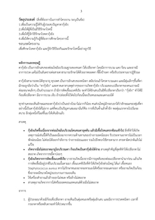3
วัตถุประสงค์ (สิ่งที่ต้องการในการทาโครงงาน ระบุเป็นข้อ)
1.เพื่อเป็นความรู้ให้กับผู้ประสบปัญหาตากุ้งยิง
2.เพื่อให้ผู้ที่เป็นมีวิธีรักษาโรคนี้
3.เพื่อให้รู้จักวิธีรักษาโรคตากุ้งยิง
4.เพื่อให้ความรู้กับผู้ที่ต้องการศึกษาโครงการนี้
ขอบเขตโครงงาน
เพื่อศึกษาโรคตากุ้งยิง และรู้จักวิธีป้องกันและรักษาโรคนี้อย่างถูกวิธี
หลักการและทฤษฎี
ตากุ้งยิง เป็นการอักเสบของต่อมไขมันบริเวณฐานของขนตา ใต้เปลือกตา โดยมีอาการบวม แดง ร้อน และอาจมี
อาการปวด แต่ไม่เป็นอันตรายต่อสายตาสามารถรักษาได้ด้วยยาหยอดตา ขี้ผึ้งป้ายตา หรือรับประทานยาปฏิชีวนะ
ตากุ้งยิงสามารถพบได้ทุกอายุ ทุกเพศ เป็นการอักเสบของหนังตา สมัยก่อนถ้าใครตาบวมแดง และมีตุ่มเล็กๆขึ้นที่ตา
มักจะถูกล้อว่าเป็น “ตากุ้งยิง” และคาดเดาสาเหตุต่างๆของการเกิดตากุ้งยิง บริเวณขอบเปลือกตาของคนเราจะมี
ต่อมขนาดเล็กๆ เป็นจานวนมาก ถ้ามีการติดเชื้อแบคทีเรีย จะทาให้อักเสบเป็นฝีที่เปลือกตาเรียกว่า “กุ้งยิง” ทาให้มี
ก้อนที่เปลือกตา มีอาการบวม เจ็บ ถ้าปล่อยทิ้งไว้ต่อไปก้อนนี้จะเป็นหนองและแตกเองได้
ทุกท่านคงจะเห็นลักษณะของตากุ้งยิงว่าเป็นอย่างไรมาไม่มากก็น้อย คนส่วนใหญ่มักจะบอกได้ว่าลักษณะของตุ่มที่ตา
อย่างนี้เป็นตากุ้งยิงได้ไม่ยาก แต่ที่พบเป็นปัญหาเสมอมานั่นก็คือ การที่เป็นซ้าแล้วซ้าอีก พอตุ่มแรกหายไปเริ่มจะ
สบาย อีกตุ่มหนึ่งก็โผล่ขึ้นมาให้เห็นอีกแล้ว
สาเหตุ
 กุ้งยิงเกิดขึ้นเนื่องจากต่อมไขมันบริเวณโคนขนตาอุดตัน แล้วมีเชื้อโรคแทรกซ้อนเข้าไป สิ่งที่ทาให้เกิด
เหตุการณ์เช่นนี้ได้ก็เป็นผลเนื่องมาจากความต้านทานของร่างกายลดน้อยลง รับประทานอาหารไม่เป็นเวลา
พักผ่อนน้อย ไม่ค่อยได้ออกกาลังกาย ร่างกายอ่อนแอลง รวมไปถึงพวกใช้สายตามาก สายตาผิดปกติแล้วไม่
แก้ไข
 เกิดจากมือไม่สะอาดมาถูไถบริเวณตา ก็จะเกิดเป็นตากุ้งยิงได้ง่าย สาเหตุสาคัญที่สุดทีทาให้เปลือกตาไม่
สะอาด เกิดจากการขยี้ตาบ่อยๆ
 กุ้งยิงเกิดจากการติดเชื้อแบคทีเรีย บางรายเกิดเนื่องจากมีการอุดตันของต่อมเปลือกตานามาก่อน แล้วเกิด
การติดเชื้อมีอยู่ปกติในบริเวณนั้นตามมา เชื้อแบคทีเรียที่ทาให้เกิดกุ้งยิงส่วนใหญ่ ได้แก่ เชื้อหนอง
Staphylococcus aureus หากไม่รักษาหนองอาจจะหายเองได้หรืออาจจะแตกออก หรืออาจเกิดเป็นก้อน
ซึ่งอาจจะมีขนาดใหญ่จนรบกวนการมองเห็น
 ใช้เครื่องสาอางแล้วล้างออกไม่หมด หรือล้างไม่สะอาด
 สาเหตุอาจเกิดจากการใส่หรือถอดคอนแทคเลนส์ด้วยมือไม่สะอาด
อาการ
1. ผู้ป่วยจะมาด้วยมีก้อนที่เปลือกตา อาจเห็นเป็นตุ่มหนองหรือตุ่มอักเสบ และมีอาการปวดหนังตา เวลาที่
กรอกตาหรือหลับตาจะทาให้ปวดมากขึ้น
 