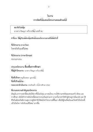 2
ใบงาน
การจัดทาขีอเสนอโครงงานคอมพิวเตอรี
สมาชิกในกลุีม
นางสาว ชิษณุภา ทวีบวรรัตน์ เลขที่ 46
คาชี้แจง ใหีผูีเรียนแตีละกลุีมเขียนขีอเสนอโครงงานตามหัวขีอตีอไปนี้
ชื่อโครงงาน (ภาษาไทย)
โรคกลัวตัวเองดีไม่พอ
ชื่อโครงงาน (ภาษาอังกฤษ)
Atelophobia
ประเภทโครงงาน สื่อเพื่อการศึกษา
ชื่อผูีทาโครงงาน นางสาว ชิษณุภา ทวีบวรรัตน์
ชื่อที่ปรึกษา ครูเขื่อนทอง มูลวรรณ์
ชื่อที่ปรึกษารีวม -
ระยะเวลาดาเนินงาน ภาคเรียนที่ 1-2 ป์การศึกษา 2562
ที่มาและความสาคัญของโครงงาน
ปัจจุบัน อาการเหล่านี้พบเห็นได้มากขึ้นในวัยรุ่น เยาวชนไทย ภายใต้ความกดดันของครอบครัว สังคม และ
การศึกษา เห็นได้ว่าการเป็นโรคนี้ส่งผลกระทบเป็นอย่างมาก บางครั้งอาจทาให้ตัวผู้ป่วยถูกกลั่นแกล้ง และ ใช้
ชีวิตในสังคมไม่มีความสุข ทางผู้จัดทาจึงได้สนใจทาโครงงานนี้ขึ้นมา เพื่อให้ผู้คนที่สนใจและไม่เข้าใจในโรคนี้
เข้าใจในโรค “กลัวตัวเองดีไม่พอ” มากขึ้น
 