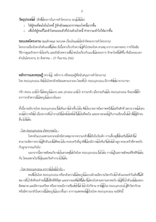 3
วัตถุประสงคี (สิ่งที่ต์องการในการทาโครงงาน ระบุเป์นข์อ)
1. ให้ผู้คนที่สนใจในโรคนี้ รู้จักลักษณะอาการของโรคนี้มากขึ้น
2. เพื่อให้ผู้คนที่ไม่เข้าใจคนรอบตัวที่ป่วยด้วยโรคนี้ ทาความเข้าใจได้มากขึ้น
ขอบเขตโครงงาน (คุณลักษณะ ขอบเขต เงื่อนไขและข์อจากัดของการทาโครงงาน)
โครงงานเรื่องโรคกลัวตัวเองดีไม์พอ มีเนื้อหาเกี่ยวกับความรู์ทั่วไปของโรค สาเหตุ อาการ ผลกระทบ การวินิจฉัย
วิธีการดูแลรักษาการป์องกัน และยังมีบทความที่น์าสนใจเกี่ยวกับแนวโน์มของการ รักษาโรคให์ดีขึ้น ซึ่งมีระยะเวลา
ดาเนินโครงงาน 31 สิงหาคม – 27 กันยายน 2562
หลักการและทฤษฎี (ความรู์ หลักการ หรือทฤษฎีที่สนับสนุนการทาโครงงาน)
โรค Atelophobia จัดเป์นโรคกลัวชนิดเฉพาะเจาะจง โดยคาว์า Atelophobia มีรากศัพท์มาจากภาษา
กรีก Atelo แปลว์า ไม์สมบูรณ์แบบ และ phobia แปลว์า ความกลัว เมื่อรวมกันแล์ว Atelophobia จึงแปลได์ว์า
อาการกลัวความไม์สมบูรณ์แบบนั่นเอง
ทั้งนี้อาจอธิบายโรค Atelophobia ให์เห็นภาพง์ายขึ้น เช์น ศิลป์นวาดภาพใดภาพหนึ่งไม์เสร็จสักที เพราะวาดแล์วลบ
ลบแล์ววาดใหม์ เนื่องจากเห็นว์างานยังไม์เพอร์เฟกต์ ไม์เป์นที่พอใจ และเขาจะจมอยู์กับงานเขียนนั้นอย์างไม์รู์จักจบ
สิ้น เป์นต์น
- โรค Atelophobia เกิดจากอะไร -
โรคกลัวแบบเฉพาะเจาะจงมักมีสาเหตุมาจากความกลัวที่ฝ์งใจในวัยเด็ก การเลี้ยงดูที่ส์งเสริมให์เด็กไม์
สามารถจัดการความรู์สึกตัวเองได์ดีพอ เช์น ครอบครัวที่ญาติพี่น์องมีการแข์งขันกันค์อนข์างสูง ครอบครัวที่คาดหวัง
กับลูกมากจนเกินไป
นอกจากนี้สภาพสังคมก็อาจเป์นสาเหตุให์เกิดโรค Atelophobia ได์ เช์น การอยู์ในสภาพสังคมที่ชิงดีชิงเด์น
กัน โดยเฉพาะในวัยรุ์นและวัยทางาน เป์นต์น
- โรค Atelophobia อาการเป์นอย์างไร –
คนที่เป์นโรค Atelophobia หรือกลัวความไม์สมบูรณ์แบบมักจะมีความวิตกกังวลว์าตัวเองจะทาในสิ่งที่ไม์ดี
พอ กลัวว์าสิ่งที่จะทาจะไม์ใช์สิ่งที่ดีที่สุด และหากผลลัพธ์ที่ได์มาไม์ตรงไปตามความคาดหวัง จะรู์สึกว์าตัวเองล์มเหลว
ผิดพลาด และมีความเครียด หรืออาจจะมีภาวะซึมเศร์าได์ อย์างไรก็ตาม หากผู์ป์วย Atelophobia รู์สึกวิตกกังวล
หรือมีความกลัวในความไม์สมบูรณ์แบบขึ้นมา อาการแสดงของผู์ป์วยโรค Atelophobia จะมีดังนี้
 