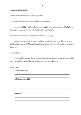 5
- Atelophobia รักษาอย์างไร -
แนวทางการรักษาโรคกลัวหรือโฟเบีย (Phobia) มีวิธี ดังนี้
1. การบาบัดรักษาโรคกลัวตามแนวทางการหยั่งเห็น (Insight therapy)
เป์นการรักษาที่มุ์งให์ความรู์เกี่ยวกับตัวเอง การพยายามให์ผู์ป์วยเข์าใจและมองเห็นป์ญหาที่เกิดขึ้นกับตัวเอง
เพื่อนาไปสู์การควบคุมและปรับปรุงความคิด รวมไปถึงพฤติกรรมของตนได์ดีขึ้น
2. การบาบัดรักษาโรคกลัวตามแนวทางพฤติกรรมบาบัด (Behavior therapy)
วิธีนี้จะประกอบไปด์วยแนวทางการลดความกลัวด์วยการวางเงื่อนไข วิธีลดความกลัวอย์างเป์นระบบ วิธี
เผชิญหน์ากับสิ่งเร์าของโรคกลัว ซึ่งในแต์ละวิธีจิตแพทย์และนักจิตวิทยาจะปรับการบาบัดรักษาให์เหมาะสมกับคนไข์
แต์ละบุคคล
3. การรักษาด์วยยา
ในกรณีที่คนไข์มีอาการหนัก กล์าวคือ อาการของโรคกลัวส์งผลกระทบกับการดาเนินชีวิตประจาวัน ทาให์ใช์
ชีวิตแบบคนปกติได์ยาก แพทย์อาจให์ยาจิตเวชเพื่อช์วยบรรเทาอาการของโรคร์วมด์วย
วิธีดาเนินงาน
แนวทางการดาเนินงาน
___________________________________________________________________
___________________________________________________________________
เครื่องมือและอุปกรณีที่ใชี
___________________________________________________________________
___________________________________________________________________
___________________________________________________________________
งบประมาณ
___________________________________________________________________
___________________________________________________________________
___________________________________________________________________
__________________________________________________________________
 