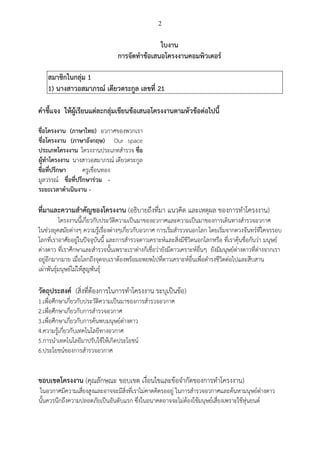 2
ใบงาน
การจัดทาข้อเสนอโครงงานคอมพิวเตอร์
สมาชิกในกลุ่ม 1
1) นางสาวอสมาภรณ์ เดียวตระกูล เลขที่ 21
คาชี้แจง ให้ผู้เรียนแต่ละกลุ่มเขียนข้อเสนอโครงงานตามหัวข้อต่อไปนี้
ชื่อโครงงาน (ภาษาไทย) อวกาศของพวกเรา
ชื่อโครงงาน (ภาษาอังกฤษ) Our space
ประเภทโครงงาน โครงงานประเภทสารวจ ชื่อ
ผู้ทาโครงงาน นางสาวอสมาภรณ์ เดียวตระกูล
ชื่อที่ปรึกษา ครูเขื่อนทอง
มูลวรรณ์ ชื่อที่ปรึกษาร่วม -
ระยะเวลาดาเนินงาน -
ที่มาและความสาคัญของโครงงาน (อธิบายถึงที่มา แนวคิด และเหตุผล ของการทาโครงงาน)
โครงงานนี้เกี่ยวกับประวัติความเป็นมาของอวกาศและความเป็นมาของการเดินทางสารวจอวกาศ
ในช่วงยุคสมัยต่างๆ ความรู้เรื่องต่างๆเกี่ยวกับอวกาศ การเริ่มสารวจนอกโลก โดยเริ่มจากดวงจันทร์ที่โคจรรอบ
โลกที่เราอาศัยอยู่ในปัจจุบันนี้ และการสารวจดาวเคราะห์และสิ่งมีชีวิตนอกโลกหรือ ที่เราคุ้นชื่อกันว่า มนุษย์
ต่างดาว ที่เราศึกษาและสารวจนั้นเพราะเราต่างก็เชื่อว่ายังมีดาวเคราะห์อื่นๆ ยังมีมนุษย์ต่างดาวที่ต่างจากเรา
อยู่อีกมากมาย เมื่อโลกถึงจุดจบเราต้องพร้อมอพยพไปที่ดาวเคราะห์อื่นเพื่อดารงชีวิตต่อไปและสืบสาน
เผ่าพันธุ์มนุษย์ไม่ให้สูญพันธุ์
วัตถุประสงค์ (สิ่งที่ต้องการในการทาโครงงาน ระบุเป็นข้อ)
1.เพื่อศึกษาเกี่ยวกับประวัติความเป็นมาของการสารวจอวกาศ
2.เพื่อศึกษาเกี่ยวกับการสารวจอวกาศ
3.เพื่อศึกษาเกี่ยวกับการค้นพบมนุษย์ต่างดาว
4.ความรู้เกี่ยวกับเทคโนโลยีทางอวกาศ
5.การนาเทคโนโลยีมาปรับใช้ให้เกิดประโยชน์
6.ประโยชน์ของการสารวจอวกาศ
ขอบเขตโครงงาน (คุณลักษณะ ขอบเขต เงื่อนไขและข้อจากัดของการทาโครงงาน)
ในอวกาศมีความเสี่ยงสูงและอาจจะมีสิ่งที่เราไม่คาดคิดรออยู่ ในการสารวจอวกาศและค้นหามนุษย์ต่างดาว
นั้นควรนึกถึงความปลอดภัยเป็นอันดับแรก ซึ่งในอนาคตอาจจะไม่ต้องใช้มนุษย์เสี่ยงเพราะใช้หุ่นยนต์
 
