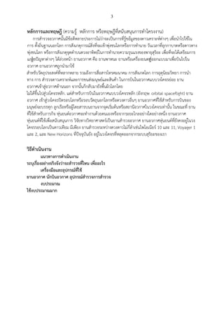 3
หลักการและทฤษฎี (ความรู้ หลักการ หรือทฤษฎีที่สนับสนุนการทาโครงงาน)
การสารวจอวกาศนั้นมีข้อดีหลายประการไม่ว่าจะเป็นการที่รู้ขอ้มูลของดาวเคราะห์ต่างๆ เพื่อนาไปใช้ใน
การ ตั้งถิ่นฐานนอกโลก การสังเกตุการณ์สิ่งที่จะเข้าพุ่งชนโลกหรือการทานาย วันเวลาที่อุกกาบาตหรือดาวหาง
พุ่งชนโลก หรือการสังเกตุจุดดาบนดวงอาทิตย์ในการทานายความรุนแรงของพายุสุริยะ เพื่อที่จะได้เตรียมการ
แกไ้ขปัญหาต่างๆ ได้ล่วงหน้า ยานอวกาศ คือ ยานพาหนะ ยานหรือเครื่องยนตท์้้ออกแบบมาเพื่อบินไปใน
อวกาศ ยานอวกาศถูกนามาใช้
สาหรับวัตถุประสงค์ที่หลากหลาย รวมถึงการสื่อสารโทรคมนาคม การสังเกตโลก การอุตุนิยมวิทยา การนา
ทาง การ สารวจดาวเคราะห์และการขนส่งมนุษย์และสินค้า ในการบินในอวกาศแบบวงโคจรย่อย ยาน
อวกาศเข้าสู่อวกาศด้านนอก จากนั้นก็กลับมายังพื้นผิวโลกโดย
ไม่ได้ขึ้นไปสู่วงโคจรหลัก. แต่สาหรับการบินในอวกาศแบบวงโคจรหลัก (อังกฤษ: orbital spaceflight) ยาน
อวกาศ เข้าสู่วงโคจรปิดรอบโลกหรือรอบวัตถุนอกโลกหรือดวงดาวอื่นๆ ยานอวกาศที่ใช้สาหรับการบินของ
มนุษย์จะบรรทุก ลูกเรือหรือผู้โดยสารบนยานจากจุดเริ่มต้นหรือสถานีอวกาศในวงโคจรเท่านั้น ในขณะที่ ยาน
ที่ใช้สาหรับภารกิจ หุ่นยนต์อวกาศจะทางานด้วยตนเองหรือจากระยะไกลอย่างใดอย่างหนึ่ง ยานอวกาศ
หุ่นยนต์ที่ใช้เพื่อสนับสนุนการ วิจัยทางวิทยาศาสตร์เป็นยานสารวจอวกาศ ยานอวกาศหุ่นยนต์ที่ยังคงอยู่ในวง
โคจรรอบโลกเป็นดาวเทียม มีเพียง ยานสารวจระหว่างดวงดาวไม่กี่ลาเช่นไพโอเนียร์ 10 และ 11, Voyager 1
และ 2, และ New Horizons ที่ปัจจุบันยัง อยู่ในวงโคจรที่หลุดออกจากระบบสุริยะของเรา
วิธีดาเนินงาน
แนวทางการดาเนินงาน
ระบุเรื่องอย่างจริงจังว่าจะสารวจที่ไหน เพื่ออะไร
เครื่องมือและอุปกรณ์ที่ใช้
ยานอวกาศ นักบินอวกาศ อุปกรณ์สารวจการสารวจ
งบประมาณ
ใช้งบประมาณมาก
 