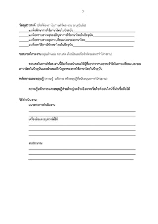 3
วัตถุประสงค (สิ่งที่ตองการในการทําโครงงาน ระบุเปนขอ)
______1.เพื่อศึกษาการใชภาษาไทยในปจจุบัน_______________________________________
______2.เพื่อทราบสาเหตุของปญหาการใชภาษาไทยในปจจุบัน__________________________
______3.เพื่อทราบสาเหตุการเปลี่ยนแปลงของภาษาไทย_______________________________
______4.เพื่อหาวิธีการใชภาษาไทยในปจจุบัน______________________________________
ขอบเขตโครงงาน (คุณลักษณะ ขอบเขต เงื่อนไขและขอจํากัดของการทําโครงงาน)
ขอบเขตในการทําโครงงานนี้คือเพื่อจะนําเสนอใหผูที่อยากทราบอยากเขาใจในการเปลี่ยนแปลงของ
ภาษาไทยในปจจุบันและนําเสนอถึงปญหาของการใชภาษาไทยในปจจุบัน
หลักการและทฤษฎี (ความรู หลักการ หรือทฤษฎีที่สนับสนุนการทําโครงงาน)
ความรูหลักการและทฤษฎีสวนใหญจะอางอิงจากเว็บไซตออนไลนที่นาเชื่อถือได
วิธีดําเนินงาน
แนวทางการดําเนินงาน
___________________________________________________________________
___________________________________________________________________
เครื่องมือและอุปกรณที่ใช
___________________________________________________________________
___________________________________________________________________
___________________________________________________________________
งบประมาณ
___________________________________________________________________
___________________________________________________________________
__________________________________________________________________
 