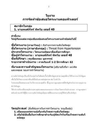 2
ใบงาน
การจ ัดทาข้อเสนอโครงงานคอมพิวเตอร์
สมาชิกในกลุ่ม
1. นายพงศ์ภัทร์ ทิพวัย เลขที่ 40
คาชี้แจง
ให้ผู้เรียนแต่ละกลุ่มเขียนข้อเสนอโครงงานตามหัวข้อต่อไปนี้
ชื่อโครงงาน (ภาษาไทย) : ภัยร้ายจากความดันโลหิตสูง
ชื่อโครงงาน (ภาษาอังกฤษ) : Threat from Hypertension
ประเภทโครงงาน : โครงงานพัฒนาสื่อเพื่อการศึกษา
ชื่อผู้ทาโครงงาน : นายพงศ์ภัทร์ ทิพวัย เลขที่ 40
ชื่อที่ปรึกษา : ครูเขื่อนทอง มูลวรรณ์
ระยะเวลาดาเนินงาน : ภาคเรียนที่ 1-2 ปีการศึกษา 62
ที่มาและความสาคัญของโครงงาน (อธิบายถึงที่มา แนวคิด
และเหตุผล ของการทาโครงงาน)
ความดันโลหิตสูงเป็นหนึ่งในกลุ่มโรคไม่ติดต่อเรื้อรังที่สาคัญทางสาธารณสุขที่ควรได้รับการเอาใจใส่ดูแล
เพื่อไม่ให้เกิดภาวะแทรกซ้อนที่เป็นอันตรายต่อสุขภาพ เช่น โรคหัวใจ
โรคหลอดเลือดสมองและโรคไตวายระยะสุดท้าย พื้นฐานการดูแลสุขภาพที่สาคัญสาหรับการควบคุมความ
ดันโลหิตสูง
ได้แก่การปรับเปลี่ยนพฤติกรรมทางสุขภาพของตนเองและการรักษาโดยการรับประทานยา การดูแลสุขภา
พดังกล่าวจะทาให้ผู้มีภาวะความดันโลหิตสูงมีสุขภาพที่ดีและสามารถอยู่ได้อย่างเป็นปกติสุ ข
วัตถุประสงค์ (สิ่งที่ต้องการในการทาโครงงาน ระบุเป็นข้อ)
1. เพื่อเผยแพร่ความรู้เกี่ยวกับโรคความดันโลหิตสูง
2. เพื่อใช้เป็ นสื้อในการศึกษาสาหรับผู้ที่สนใจในเรื่องโรคความดันโ
ลหิตสูง
 