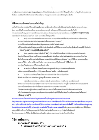 4
(อาจเป็นภาวะแอลโดสเตอโรนสูงชนิดปฐมภูมิ), ปวดหลังร่วมกับปัสสาวะขุ่นแดง(อาจเป็นนิ่วไต), รูปร่างอ้วนฉุหน้าอูมมีไขมัน(หนอกควาย)
ที่หลังคอและมีประวัติการรับประทานยาสเตียรอยด์ ยาชุดหรือยาลูกกลอนมาก่อน(อาจเป็นโรคคุชชิง)เป็นต้น
3)ภาวะแทรกซ้อนของโรคความดันโลหิตสูง
หากไม่ได้รับการักษาหรือปล่อยให้ความโลหิตสูงเป็นเวลานานๆผู้ป่วยมักจะเกิดความผิดปกติของอวัยวะที่สาคัญต่างๆตามมาเช่นสมอง
ประสาทตาหัวใจไตหลอดเลือดแดงใหญ่และหลอดเลือดแดงส่วนปลายซึ่งจะส่งผลให้เกิดความพิการและเสียชีวิตได้
เนื่องจากความดันโลหิตสูงจะทาให้หลอดเลือดแดงแทบทุกส่วนของร่างกายเสื่อมเกิดภาวะหลอดเลือดแดงแข็ง(Atherosclerosis)
หลอดเลือดตีบเลือดไปเลี้ยงอวัยวะไม่ได้ โดยภาวะแทรกซ้อนที่สาคัญนั้นได้แก่
 สมอง อาจเกิดภาวะหลอดเลือดสมองตีบหรือแตกกลายเป็นโรคอัมพาตครึ่งซีกซึ่งเป็นภาวะแทรกซ้อนที่พบได้บ่อย
บางรายถ้าเป็นเรื้อรังอาจกลายเป็นโรคความจาเป็นเสื่อมสมาธิลดลงนอกจากนี้
ในรายที่มีหลอดเลือดฝอยในสมองส่วนสาคัญแตกก็อาจทาให้เสียชีวิตได้อย่างรวดเร็ว
หรือในรายที่มีความดันโลหิตสูงรุนแรงที่เกิดขึ้นอย่างฉับพลันก็อาจทาให้เกิดอาการปวดศีรษะซึมเพ้อชักหรือหมดสติได้ ซึ่งเรียกว่า
“Hypertensive encephalopathy”
 หัวใจ จะทาให้หัวใจห้องล่างซ้ายโต(LVH) ซึ่งถ้าปล่อยให้เป็นมากขึ้นจะทาให้เกิดภาวะแทรกซ้อนร้ายแรงอื่นๆ
เกี่ยวกับหัวใจตามมาได้ และโรคนี้ยังอาจทาให้หลอดเลือดที่เลี้ยงหัวใจตีบกลายเป็นโรคหัวใจขาดเลือดมีอาการเจ็บแน่นหน้าอก
ซึ่งถ้าเป็นรุนแรงอาจเกิดโรคกล้ามเนื้อหัวใจตายนอกจากนี้ยังอาจทาให้เกิดภาวะหัวใจวาย ซึ่งจะทาให้มีอาการบวมหอบเหนื่อย
นอนราบไม่ได้ ส่วนในรายที่มีความดันโลหิตสูงรุนแรงอาจตรวจพบหัวใจเต้นมากกว่า120 ครั้งต่อนาที
และจังหวะไม่สม่าเสมอจากหัวใจห้องบนเต้นแผ่นระรัว
 ตา จะเกิดภาวะเสื่อมของหลอดเลือดแดงภายในลูกตาอย่างช้าๆในระยะแรกหลอดเลือดจะตีบ
แต่ต่อมาอาจแตกมีเลือดออกที่ตาทาให้ประสาทตาเสื่อมตามัวลงเรื่อยๆจนถึงขั้นตาบอดได้
 ไต อาจเกิดภาวะไตวายเรื้อรังเนื่องจากหลอดเลือดแดงแข็งเลือดไปเลี้ยงไตไม่พอ
ซึ่งไตที่วายจะยิ่งทาให้ความโลหิตของผู้ป่วยสูงขึ้นกลายเป็นวงจรที่เลวร้าย
 หลอดเลือดแดงใหญ่และหลอดเลือดแดงส่วนปลาย หลอดเลือดแดงใหญ่เกิดภาวะหลอดเลือดแดงแข็ง
ทาให้เกิดภาวะหลอดเลือดแดงใหญ่โป่ งพองและภาวะเลือดเซาะผนังหลอดเลือดแดงใหญ่ซึ่งอาจทาให้เกิดอันตรายถึงเสียชีวิตได้
นอกจากนี้หลอดเลือดแดงส่วนที่มาเลี้ยงขาและปลายเท้าอาจเกิดภาวะแข็งตัวและตีบได้
(โดยเฉพาะอย่างยิ่งในผู้ป่ วยที่มีการสูบบุหรี่ร่วมด้วย)ทาให้เลือดไปเลี้ยงที่ขาและปลายเท้าได้น้อยอาจเป็นตะคริวบ่อย
หรือปวดน่องขณะเดินมากๆหากหลอดเลือดแดงเกิดการอุดตันก็อาจทาให้เนื้อเยื่อบริเวณนั้นขาดเลือดจนกลายเป็นเนื้อตายเน่า
(Gangrene) ได้
ภาวะแทรกซ้อนเหล่านี้จะเกิดขึ้นรวดเร็วหรือรุนแรงเพียงใดนั้นจะขึ้นอยู่กับความรุนแรงและระยะของโรค
ถ้าผู้ป่ วยสามารถควบคุมความดันให้อยู่ในเกณฑ์ปกติได้ก็อาจป้องกันภาวะแทรกซ้อนเหล่านี้ได้หรือทาให้ภาวะแทรกซ้อนที่เกิดขึ้นลดความรุนแรงล
งได้ ส่วนในรายที่เป็นเพียงเล็กน้อยหากปล่อยทิ้งไว้ไม่รักษาการเกิดภาวะแทรกซ้อนก็อาจใช้เวลานานถึง 7-10ปี แต่ในรายที่มีความดันสูงมากๆ
ก็อาจทาให้เกิดภาวะแทรกซ้อนได้รวดเร็วและผู้ป่วยอาจเสียชีวิตได้ภายในระยะเวลาเพียงไม่กี่ปี (ถ้ารุนแรงมากอาจเสียชีวิตภายใน6-8 เดือน)
นอกจากนี้ผู้ป่ วยที่สูบบุหรี่หรือดื่มแอลกอฮอล์จัดมีโรคอื่นร่วมด้วย(เช่นโรคเบาหวานภาวะไขมันในเลือดผิดปกติ)
ก็อาจเกิดภาวะแทรกซ้อนได้เร็วยิ่งขึ้นผู้ป่วยจึงควรปรับเปลี่ยนพฤติกรรมและควบคุมโรคเหล่านี้ควบคู่กันไปด้วย
วิธีดาเนินงาน
แนวทางการดาเนินงาน
1. กาหนดหัวข้อโครงานตามความสนใจ
 