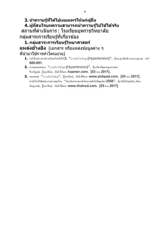6
3. นาความรู้ที่ได้ไปเผยแพร่ให้แก่ผู้อื่น
4. ผู้ที่สนใจบทความสามารถนาความรู้ไปใช้ได้จริง
สถานที่ดาเนินการ : โรงเรียนยุพราชวิทยาลัย
กลุ่มสาระการเรียนรู ้ที่เกี่ยวข ้อง
1. กลุ่มสาระการเรียนรู้วิทยาศาสตร์
แหล่งอ้างอิง (เอกสาร หรือแหล่งข้อมูลต่าง ๆ
ที่นามาใช ้การทาโครงงาน)
1. หนังสือตาราการตรวจรักษาโรคทั่วไป 2. “ความดันโลหิตสูง (Hypertension)”. (นพ.สุรเกียรติ อาชานานุภาพ). หน้า
680-691.
2. หาหมอดอทคอม. “ความดันโลหิตสูง (Hypertension)”. (ศ.เกียรติคุณพญ.พวงทอง
ไกรพิบูลย์). [ออนไลน์]. เข้าถึงได้จาก:haamor.com. [03 ต.ค.2017].
3. พบแพทย์. “ความดันโลหิตสูง”. [ออนไลน์]. เข้าถึงได้จาก:www.pobpad.com. [05 ต.ค.2017].
สานักโรคไม่ติดต่อกรมควบคุมโรค. “ประเด็นสารรณรงค์วันความดันโลหิตสูงโลก 2556”. (ธาริณีพังจุนันท์,นิตยา
พันธุเวทย์). [ออนไลน์]. เข้าถึงได้จาก:www.thaincd.com. [05 ต.ค.2017]
 