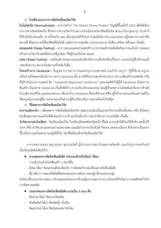 4
o โรคที่ตามมาจากการติดโซเชียลเน็ตเวิร์ค
โนโมโฟเบีย (Nomophobia) – มาจากคำว่า “No Moblie Phone Phobla” บัญญัติขึ้นเมื่อปี 2010 เพื่อให้เรียก
อาการทางจิตชนิดหนึ่ง ที่เกิดจากความวิตกกังวลมากเกินเมื่อขาดโทรศัพท์มือถือ พบมากในกลุ่มอายุ 18-24 ปี
ที่เช็กมือถือบ่อยเฉลี่ย 35 ครั้งต่อวัน และ เมื่อกลุ่มคนที่เป็นโรค โนโมโฟเบีย (Nomophobia) อยู่ในสถานการณ์ หรือ
สถานที่ ที่ไม่สามารถใช้โทรศัพท์มือถือได้ จะมีอาการ หงุดหงิด, กระวนกระวาย, ตัวสั่น, เครียด เหงื่อออก เป็นต้น
ละเมอแชท (Sleep-Texting) – อาการละเมอแชทสาเหตุหลักๆ มาจากพฤติกรรมติดมือถือมากจนเกินไป จนสมอง
สร้างความวิตกกังวลต่อข้อความที่ถูกส่งมา ซึ่งผู้ป่วยเป็นโรค ละเมอ
แชท (Sleep-Texting) - จะมีพฤติกรรมตอบสนองต่อเสียงข้อความที่แจ้งเตือนขึ้นมาก และจะไม่รู้สึกตัวขณะที่
กดส่งข้อความ เพราะเป็นสภาวะกึ่งหลับกึ่งตื่น
โรคเศร้าจาก Facebook – ข้อมูลจากวารสารการแพทย์กุมารเวชศาสตร์ อเมริกัน ระบุว่า “ผู้ที่ใช้เวลาอยู่บน
เครือข่ายสังคมออนไลน์มากๆ อย่าง Facebook นั้น อาจได้รับความทุกข์ทรมานจาก สภาวะซึมเศร้าบนเฟซบุ๊ค หรือ
ที่รู้จักกันในวงการแพทย์ คือ “Facebook Depression Syndrome” และเหตุที่ทำให้ผู้ใช้ Facebook เกิดสภาวะ
ซึมเศร้า นั่นเพราะ Facebook เป็นสิ่งที่สร้าง ความเป็นจริงจอมปลอม โดยผู้ใช้จะพยายามโพสต์แต่เรื่องราวด้านดี
ด้านเดียวของชีวิต และหลบซ่อนจากสิ่งเลวร้าย ของตนเอง ซึ่งผลที่ตามมาก็คือ ผู้ที่เข้ามาชมจะเห็นแต่ภาพชีวิต
ที่สมบูรณ์แบบของผู้อื่น จนกลายมาเป็นความรู้สึกเปรียบเทียบ และปมด้อยไปในที่สุด
o วิธีลดอาการติดโซเชียลเน็ตเวิร์ค
หางานอดิเรกทำ – เพื่อลดอาการติดโซเชียลเน็ตเวิร์ค คุณควรจะต้องเริ่มมองหากิจกรรมที่ตนชื่นชอบ หรือ สิ่งใหม่ๆ
ทำเพื่อสุขภาพกายและใจได้พักผ่อนบ้าง อาทิ ออกไปเที่ยวบ้าง ออกกำลังกาย อ่านหนังสือ เป็นต้น
จำกัดเวลาเล่นโซเชียล – โซเชียลเน็ตเวิร์ค ก็เหมือนสิ่งเสพติดชนิดหนึ่ง ที่ไม่สามารถเลิกได้ด้วยวิธีหักดิบ ฉะนั้นวิธี
ง่ายๆ ก็คือ จำกัดเวลาเล่นตามความเหมาะสม และเมื่อร่างกายปรับตัวได้ ก็ค่อยๆ ลดลงมาเรื่อยๆ ซึ่งถ้าหากเป็นอย่าง
นี้ไปเรื่อยๆ คุณก็จะสามารถอยู่ได้ทั้งวัน โดยที่ไม่ต้องเข้าหาโซเชียลเน็ตเวิร์ค
จากบทความของ พญ.มธุรดา สุวรรณโพธิ์ ผู้อำนวยการสถาบันสุขภาพจิตเด็ก และวัยรุ่นราชนครินทร์
เรื่องวัยรุ่นติดโซเชียลไว้ว่า
• สาเหตุของการติดโซเชียลมีเดีย ประกอบด้วยปัจจัยนำ ได้แก่
- การเจ็บป่วยด้วยโรคซึมเศร้า / สมาธิสั้น
- สังคม ได้แก่ วัฒนธรรมสังคมก้มหน้า การติดต่อกับกลุ่มเพื่อนผ่านโซเชียลมีเดีย
- สื่อ ได้แก่ การตลาดที่ผลิตสื่อตอบสนองความต้องการของผู้บริโภคเฉพาะกลุ่ม
ปัจจัยเปลี่ยนแปลงทางสมอง บริเวณสมองส่วนกลางที่กระตุ้นความสุข หากมากเกินพอดีก็เกิดอาการเสพติดคล้ายกับ
การติดสารเสพติด
• ประเภทของการติดโซเชียลมีเดีย แบ่งเป็น 3 แบบ คือ
- ติดสาระ ได้แก่ ติดเกม ติดพนัน
- ติดสัมพันธ์ ได้แก่ ติดเฟสบุ๊ค เป็นต้น
- ติดอุปกรณ์ ได้แก่ ติดรุ่นของสมาร์ทโฟน
 