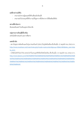 6
ผลที่คาดว่าจะได้รับ
- สามารถนำความรู้เผยแพร่ให้กับเพื่อนนักเรียนได้
- สามารถนำไปประยุกต์ใช้กับการแก้ปัญหาการที่เกิดจากการใช้โซเชียลได้จริง
สถานที่ดำเนินการ
ห้องคอมพิวเตอร์ โรงเรียนยุพราชวิทยาลัย
กลุ่มสาระการเรียนรู้ที่เกี่ยวข้อง
เทคโนโลยีสารสนเทศ และการสื่อสาร
แหล่งอ้างอิง
- สถาบันสุขภาพจิตเด็กและวัยรุ่นราชนครินทร์.(2561).วัยรุ่นติดโซเชียล.สืบค้นเมื่อ 15 พฤษจิกายน 2562.จาก.
http://www.smartteen.net/main/index.php?mode=maincontent&group=90&id=863&date_start=&da
te_end=
- บริษัทไอทีกรีนจำกัด.(2560).ทำไมคนยุคดิจิทัลถึงติดโซเชียล.สืบค้นเมื่อ 15 พฤษจิกายน 2562.จาก.
http://www.itgreen.co.th/%E0%B8%97%E0%B8%B3%E0%B9%84%E0%B8%A1%E0%B8%84%E0%B8
%99%E0%B8%A2%E0%B8%B8%E0%B8%84%E0%B8%94%E0%B8%B4%E0%B8%88%E0%B8%B4%E
0%B8%97%E0%B8%B1%E0%B8%A5%E0%B8%96%E0%B8%B6%E0%B8%87%E0%B8%95%E0%B8%
B4%E0%B8%94/
 