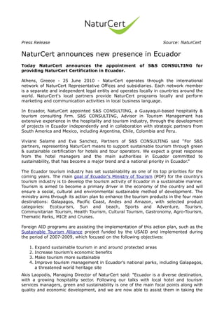Press Release                                                       Source: NaturCert


NaturCert announces new presence in Ecuador
Today NaturCert announces the appointment of S&S CONSULTING for
providing NaturCert Certification in Ecuador.

Athens, Greece - 25 June 2010 - NaturCert operates through the international
network of NaturCert Representative Offices and subsidiaries. Each network member
is a separate and independent legal entity and operates locally in countries around the
world. NaturCert's local partners provide NaturCert programs locally and perform
marketing and communication activities in local business language.

In Ecuador, NaturCert appointed S&S CONSULTING, a Guayaquil-based hospitality &
tourism consulting firm. S&S CONSULTING, Advisor in Tourism Management has
extensive experience in the hospitality and tourism industry, through the development
of projects in Ecuador independently and in collaboration with strategic partners from
South America and Mexico, including Argentina, Chile, Colombia and Peru.

Viviane Salame and Eva Sanchez, Partners of S&S CONSULTING said “For S&S
partners, representing NaturCert means to support sustainable tourism through green
& sustainable certification for hotels and tour operators. We expect a great response
from the hotel managers and the main authorities in Ecuador committed to
sustainability, that has become a major trend and a national priority in Ecuador.”

The Ecuador tourism industry has set sustainability as one of its top priorities for the
coming years. The main goal of Ecuador's Ministry of Tourism (PDF) for the country's
tourism industry is to develop the tourism activity of Ecuador in a sustainable manner.
Tourism is aimed to become a primary driver in the economy of the country and will
ensure a social, cultural and environmental sustainable method of development. The
ministry aims through its action plan to enhance the tourism products in the four main
destinations: Galapagos, Pacific Coast, Andes and Amazon, with selected product
categories: Ecotourism, Sun and beach, Sports and Adventure, Tourism,
Communitarian Tourism, Health Tourism, Cultural Tourism, Gastronomy, Agro-Tourism,
Thematic Parks, MICE and Cruises.

Foreign AID programs are assisting the implementation of this action plan, such as the
Sustainable Tourism Alliance project funded by the USAID and implemented during
the period of 2007-2009, which focused on the following objectives:

   1. Expand sustainable tourism in and around protected areas
   2. Increase tourism’s economic benefits
   3. Make tourism more sustainable
   4. Improve tourism management in Ecuador’s national parks, including Galapagos,
      a threatened world heritage site
Akis Laopodis, Managing Director of NaturCert said: "Ecuador is a diverse destination,
with a growing hospitality sector. Following our talks with local hotel and tourism
services managers, green and sustainability is one of the main focal points along with
quality and economic development, and we are now able to assist them in taking the
 