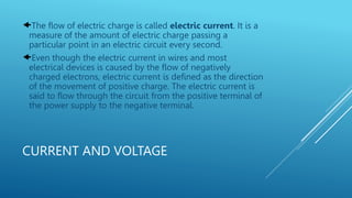 CURRENT AND VOLTAGE
The flow of electric charge is called electric current. It is a
measure of the amount of electric charge passing a
particular point in an electric circuit every second.
Even though the electric current in wires and most
electrical devices is caused by the flow of negatively
charged electrons, electric current is defined as the direction
of the movement of positive charge. The electric current is
said to flow through the circuit from the positive terminal of
the power supply to the negative terminal.
 