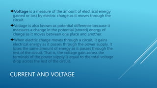 CURRENT AND VOLTAGE
Voltage is a measure of the amount of electrical energy
gained or lost by electric charge as it moves through the
circuit.
Voltage is also known as potential difference because it
measures a change in the potential (stored) energy of
charge as it moves between one place and another.
When electric charge moves through a circuit, it gains
electrical energy as it passes through the power supply. It
loses the same amount of energy as it passes through the
rest of the circuit. That is, the voltage gain across the
terminals of the power supply is equal to the total voltage
drop across the rest of the circuit.
 