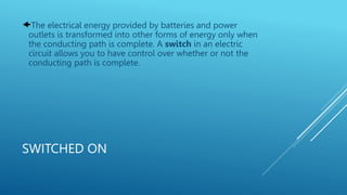 SWITCHED ON
The electrical energy provided by batteries and power
outlets is transformed into other forms of energy only when
the conducting path is complete. A switch in an electric
circuit allows you to have control over whether or not the
conducting path is complete.
 