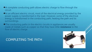 COMPLETING THE PATH
A complete conducting path allows electric charge to flow through the
circuit.
In an efficient electric circuit, most of the electrical energy provided by the
power supply is transformed in the load. However, some of the electrical
energy is transformed in the conducting path, heating the path and its
surroundings.
The conducting paths in the electric circuits in appliances are usually
made of metals such as copper so that they have little resistance to the
flow of electric charge.
 
