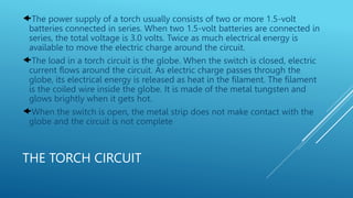 THE TORCH CIRCUIT
The power supply of a torch usually consists of two or more 1.5-volt
batteries connected in series. When two 1.5-volt batteries are connected in
series, the total voltage is 3.0 volts. Twice as much electrical energy is
available to move the electric charge around the circuit.
The load in a torch circuit is the globe. When the switch is closed, electric
current flows around the circuit. As electric charge passes through the
globe, its electrical energy is released as heat in the filament. The filament
is the coiled wire inside the globe. It is made of the metal tungsten and
glows brightly when it gets hot.
When the switch is open, the metal strip does not make contact with the
globe and the circuit is not complete
 
