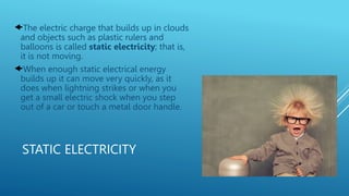 STATIC ELECTRICITY
The electric charge that builds up in clouds
and objects such as plastic rulers and
balloons is called static electricity; that is,
it is not moving.
When enough static electrical energy
builds up it can move very quickly, as it
does when lightning strikes or when you
get a small electric shock when you step
out of a car or touch a metal door handle.
 