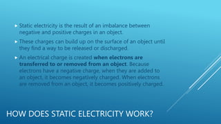 HOW DOES STATIC ELECTRICITY WORK?
 Static electricity is the result of an imbalance between
negative and positive charges in an object.
 These charges can build up on the surface of an object until
they find a way to be released or discharged.
 An electrical charge is created when electrons are
transferred to or removed from an object. Because
electrons have a negative charge, when they are added to
an object, it becomes negatively charged. When electrons
are removed from an object, it becomes positively charged.
 