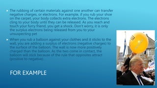 FOR EXAMPLE
 The rubbing of certain materials against one another can transfer
negative charges, or electrons. For example, if you rub your shoe
on the carpet, your body collects extra electrons. The electrons
cling to your body until they can be released. As you reach and
touch your furry friend, you get a shock. Don’t worry, it is only
the surplus electrons being released from you to your
unsuspecting pet
 When you rub a balloon against your clothes and it sticks to the
wall, you are adding a surplus of electrons (negative charges) to
the surface of the balloon. The wall is now more positively
charged than the balloon. As the two come in contact, the
balloon will stick because of the rule that opposites attract
(positive to negative).
 