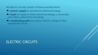 ELECTRIC CIRCUITS
All electric circuits consist of three essential items:
a power supply to provide the electrical energy
a load (or loads) in which electrical energy is converted
into other useful forms of energy
a conducting path that allows electric charge to flow
around the circuit.
 