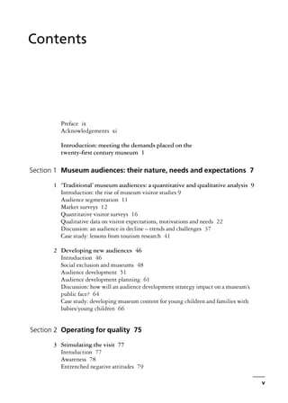 Preface ix
Acknowledgements xi
Introduction: meeting the demands placed on the
twenty-first century museum 1
Section 1 Museum audiences: their nature, needs and expectations 7
1 ‘Traditional’ museum audiences: a quantitative and qualitative analysis 9
Introduction: the rise of museum visitor studies 9
Audience segmentation 11
Market surveys 12
Quantitative visitor surveys 16
Qualitative data on visitor expectations, motivations and needs 22
Discussion: an audience in decline – trends and challenges 37
Case study: lessons from tourism research 41
2 Developing new audiences 46
Introduction 46
Social exclusion and museums 48
Audience development 51
Audience development planning 61
Discussion: how will an audience development strategy impact on a museum’s
public face? 64
Case study: developing museum content for young children and families with
babies/young children 66
Section 2 Operating for quality 75
3 Stimulating the visit 77
Introduction 77
Awareness 78
Entrenched negative attitudes 79
v
Contents
 