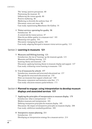 The ‘wrong’ positive perceptions 80
Positioning the museum 81
Influencing the visitor agenda 86
Positive marketing 86
Marketing to diversify the audience base 87
Discussion: seven core issues 88
Case study: repositioning Manchester Art Gallery 91
4 Visitor services: operating for quality 96
Introduction 96
A central role for visitor services 97
How do you define quality in a museum visit? 101
Measuring visit quality 103
Discussion: managing for quality 109
Case study: adapting Servqual to measure visitor services quality 113
Section 3 Learning in museums 121
5 Museums and lifelong learning 123
Introduction: the rise of ‘learning’ up the museum agenda 123
Museums and lifelong learning 125
Learning theory and museums 128
Discussion: applying learning theory to museum display and support 147
Case study: evaluating visitor learning in museums 150
6 Use of museums by schools 157
Introduction: museums and structured educational use 157
The agenda for structured educational use 159
How can museums best support schools use? 160
Discussion: enjoyment and memories come first 171
Case study: education resource packs/websites 173
Section 4 Planned to engage: using interpretation to develop museum
displays and associated services 177
7 Applying the principles of interpretation to museum display 179
Introduction: what is interpretation? 179
Modern museums and interpretation 183
Defining interpretive principles for museum display 185
Discussion: the impact of interpretive principles on museum display 208
Case study: exhibition standards/guidelines 209
8 Interpretive master planning 211
Introduction 211
Developing an interpretation strategy for a museum service 214
CONTENTS
vi
 