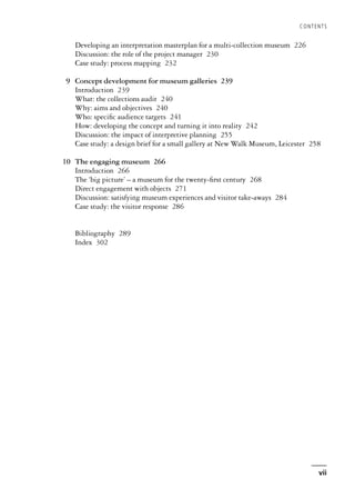 Developing an interpretation masterplan for a multi-collection museum 226
Discussion: the role of the project manager 230
Case study: process mapping 232
9 Concept development for museum galleries 239
Introduction 239
What: the collections audit 240
Why: aims and objectives 240
Who: specific audience targets 241
How: developing the concept and turning it into reality 242
Discussion: the impact of interpretive planning 255
Case study: a design brief for a small gallery at New Walk Museum, Leicester 258
10 The engaging museum 266
Introduction 266
The ‘big picture’ – a museum for the twenty-first century 268
Direct engagement with objects 271
Discussion: satisfying museum experiences and visitor take-aways 284
Case study: the visitor response 286
Bibliography 289
Index 302
CONTENTS
vii
 