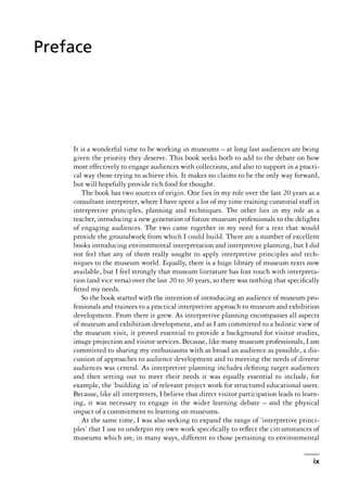 It is a wonderful time to be working in museums – at long last audiences are being
given the priority they deserve. This book seeks both to add to the debate on how
most effectively to engage audiences with collections, and also to support in a practi-
cal way those trying to achieve this. It makes no claims to be the only way forward,
but will hopefully provide rich food for thought.
The book has two sources of origin. One lies in my role over the last 20 years as a
consultant interpreter, where I have spent a lot of my time training curatorial staff in
interpretive principles, planning and techniques. The other lies in my role as a
teacher, introducing a new generation of future museum professionals to the delights
of engaging audiences. The two came together in my need for a text that would
provide the groundwork from which I could build. There are a number of excellent
books introducing environmental interpretation and interpretive planning, but I did
not feel that any of them really sought to apply interpretive principles and tech-
niques to the museum world. Equally, there is a huge library of museum texts now
available, but I feel strongly that museum literature has lost touch with interpreta-
tion (and vice versa) over the last 20 to 30 years, so there was nothing that specifically
fitted my needs.
So the book started with the intention of introducing an audience of museum pro-
fessionals and trainees to a practical interpretive approach to museum and exhibition
development. From there it grew. As interpretive planning encompasses all aspects
of museum and exhibition development, and as I am committed to a holistic view of
the museum visit, it proved essential to provide a background for visitor studies,
image projection and visitor services. Because, like many museum professionals, I am
committed to sharing my enthusiasms with as broad an audience as possible, a dis-
cussion of approaches to audience development and to meeting the needs of diverse
audiences was central. As interpretive planning includes defining target audiences
and then setting out to meet their needs it was equally essential to include, for
example, the ‘building in’ of relevant project work for structured educational users.
Because, like all interpreters, I believe that direct visitor participation leads to learn-
ing, it was necessary to engage in the wider learning debate – and the physical
impact of a commitment to learning on museums.
At the same time, I was also seeking to expand the range of ‘interpretive princi-
ples’ that I use to underpin my own work specifically to reflect the circumstances of
museums which are, in many ways, different to those pertaining to environmental
ix
Preface
 