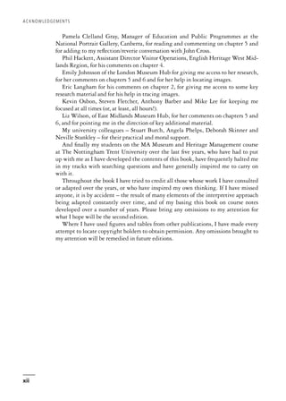 Pamela Clelland Gray, Manager of Education and Public Programmes at the
National Portrait Gallery, Canberra, for reading and commenting on chapter 5 and
for adding to my reflection/reverie conversation with John Cross.
Phil Hackett, Assistant Director Visitor Operations, English Heritage West Mid-
lands Region, for his comments on chapter 4.
Emily Johnsson of the London Museum Hub for giving me access to her research,
for her comments on chapters 5 and 6 and for her help in locating images.
Eric Langham for his comments on chapter 2, for giving me access to some key
research material and for his help in tracing images.
Kevin Osbon, Steven Fletcher, Anthony Barber and Mike Lee for keeping me
focused at all times (or, at least, all hours!).
Liz Wilson, of East Midlands Museum Hub, for her comments on chapters 5 and
6, and for pointing me in the direction of key additional material.
My university colleagues – Stuart Burch, Angela Phelps, Deborah Skinner and
Neville Stankley – for their practical and moral support.
And finally my students on the MA Museum and Heritage Management course
at The Nottingham Trent University over the last five years, who have had to put
up with me as I have developed the contents of this book, have frequently halted me
in my tracks with searching questions and have generally inspired me to carry on
with it.
Throughout the book I have tried to credit all those whose work I have consulted
or adapted over the years, or who have inspired my own thinking. If I have missed
anyone, it is by accident – the result of many elements of the interpretive approach
being adapted constantly over time, and of my basing this book on course notes
developed over a number of years. Please bring any omissions to my attention for
what I hope will be the second edition.
Where I have used figures and tables from other publications, I have made every
attempt to locate copyright holders to obtain permission. Any omissions brought to
my attention will be remedied in future editions.
ACKNOWLEDGEMENTS
xii
 