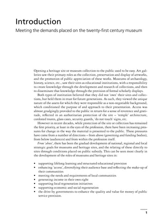 Opening a heritage site or museum collection to the public used to be easy. Art gal-
leries saw their primary roles as the collection, preservation and display of artworks,
and the promotion of public appreciation of these works. Museums of archaeology,
history, science, etc., saw their sites as educational institutions, with a responsibility
to create knowledge through the development and research of collections, and then
to disseminate that knowledge through the provision of formal scholarly displays.
Both types of institution believed that they did not ‘own’ their sites and collec-
tions, but held them in trust for future generations. As such, they viewed the unique
nature of the assets for which they were responsible as a non-negotiable background,
which conditioned the purpose of and approach to their presentation. Access was
almost grudgingly provided to the public in return for a sense of reverence and grati-
tude, reflected in an authoritarian protection of the site – ‘temple’ architecture,
cordoned routes, glass cases, security guards, ‘do not touch’ signs, etc.
However in recent decades, while protection of the site or collection has remained
the first priority, at least in the eyes of the profession, there have been increasing pres-
sures for change in the way the material is presented to the public. These pressures
have come from a number of directions – from above (governing and funding bodies),
from below (audiences) and from within the profession itself.
From ‘above’, there has been the gradual development of national, regional and local
strategic goals for museums and heritage sites, and the relating of these directly to
sites through conditions placed on public subsidy. This can be seen most clearly in
the development of the roles of museums and heritage sites in:
• supporting lifelong learning and structured educational provision
• enhancing ‘access’, diversifying their audience base and reflecting the make-up of
their communities
• meeting the needs and requirements of local communities
• generating income in their own right
• supporting local regeneration initiatives
• supporting economic and social regeneration
• the drive by governments to enhance the quality and value for money of public
service provision.
1
Introduction
Meeting the demands placed on the twenty-first century museum
 