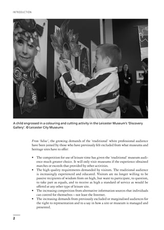 From ‘below’, the growing demands of the ‘traditional’ white professional audience
have been joined by those who have previously felt excluded from what museums and
heritage sites have to offer:
• The competition for use of leisure time has given the ‘traditional’ museum audi-
ence much greater choice. It will only visit museums if the experience obtained
matches or exceeds that provided by other activities.
• The high quality requirements demanded by visitors. The traditional audience
is increasingly experienced and educated. Visitors are no longer willing to be
passive recipients of wisdom from on high, but want to participate, to question,
to take part as equals, and to receive as high a standard of service as would be
offered at any other type of leisure site.
• The increasing competition from alternative information sources that individuals
can control for themselves – not least the Internet.
• The increasing demands from previously excluded or marginalised audiences for
the right to representation and to a say in how a site or museum is managed and
presented.
INTRODUCTION
2
A child engrossed in a colouring and cutting activity in the Leicester Museum’s ‘Discovery
Gallery’. © Leicester City Museums
 