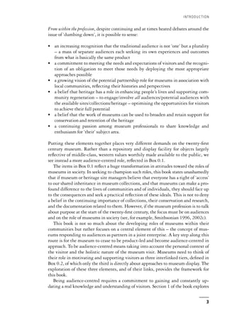 From within the profession, despite continuing and at times heated debates around the
issue of ‘dumbing down’, it is possible to sense:
• an increasing recognition that the traditional audience is not ‘one’ but a plurality
– a mass of separate audiences each seeking its own experiences and outcomes
from what is basically the same product
• a commitment to meeting the needs and expectations of visitors and the recogni-
tion of an obligation to meet those needs by deploying the most appropriate
approaches possible
• a growing vision of the potential partnership role for museums in association with
local communities, reflecting their histories and perspectives
• a belief that heritage has a role in enhancing people’s lives and supporting com-
munity regeneration – to engage/involve all audiences/potential audiences with
the available sites/collections/heritage – optimising the opportunities for visitors
to achieve their full potential
• a belief that the work of museums can be used to broaden and retain support for
conservation and retention of the heritage
• a continuing passion among museum professionals to share knowledge and
enthusiasm for ‘their’ subject area.
Putting these elements together places very different demands on the twenty-first
century museum. Rather than a repository and display facility for objects largely
reflective of middle-class, western values worthily made available to the public, we
see instead a more audience-centred role, reflected in Box 0.1.
The items in Box 0.1 reflect a huge transformation in attitudes toward the roles of
museums in society. In seeking to champion such roles, this book states unashamedly
that if museum or heritage site managers believe that everyone has a right of ‘access’
to our shared inheritance in museum collections, and that museums can make a pro-
found difference to the lives of communities and of individuals, they should face up
to the consequences and seek a practical reflection of these ideals. This is not to deny
a belief in the continuing importance of collections, their conservation and research,
and the documentation related to them. However, if the museum profession is to talk
about purpose at the start of the twenty-first century, the focus must be on audiences
and on the role of museums in society (see, for example, Smithsonian 1996, 2002c).
This book is not so much about the developing roles of museums within their
communities but rather focuses on a central element of this – the concept of mus-
eums responding to audiences as partners in a joint enterprise. A key step along this
route is for the museum to cease to be product-led and become audience-centred in
approach. To be audience-centred means taking into account the personal context of
the visitor and the holistic nature of the museum visit. Museums need to think of
their role in motivating and supporting visitors as three interlinked tiers, defined in
Box 0.2, of which only the third is directly about approaches to museum display. The
exploration of these three elements, and of their links, provides the framework for
this book.
Being audience-centred requires a commitment to gaining and constantly up-
dating a real knowledge and understanding of visitors. Section 1 of the book explores
INTRODUCTION
3
 