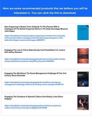 Here are some recommended products that we believe you will be
interested in. You can click the link to download.
Gem Engraving In Britain From Antiquity To The Present With A
Catalogue Of The British Engraved Gems In The State Hermitage Museum
Julia Kagan
https://ebookbell.com/product/gem-engraving-in-britain-from-antiquity-
to-the-present-with-a-catalogue-of-the-british-engraved-gems-in-the-
state-hermitage-museum-julia-kagan-49995870
Engaging The Law In China State Society And Possibilities For Justice
Neil Jeffrey Diamant
https://ebookbell.com/product/engaging-the-law-in-china-state-society-
and-possibilities-for-justice-neil-jeffrey-diamant-45458530
Engaging The Workforce The Grand Management Challenge Of The 21st
Century Nicos Rossides
https://ebookbell.com/product/engaging-the-workforce-the-grand-
management-challenge-of-the-21st-century-nicos-rossides-47290176
Engaging The Emotions In Spanish Culture And History Luisa Elena
Delgado
https://ebookbell.com/product/engaging-the-emotions-in-spanish-
culture-and-history-luisa-elena-delgado-49156386
 