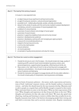 what we know of museum audiences – the nature, needs, expectations and motiva-
tions of both ‘traditional’ museum visitors, and the broader audience of potential
visitors – and what this should mean for the way museums develop. Museums need
to talk to people on a regular basis and be flexible enough to respond to their needs.
What motivated them to come in the first place? What are their expectations of the
visit? What thoughts and experiences do they bring with them to the visit? What
thoughts and memories do they take away with them? We must also spend time
observing, tracking and listening to visitors to define what they actually do on site.
Equally, museums must look at the barriers discouraging people from visiting and
seek both to overcome these and to actively stimulate visits. Regular consultation
INTRODUCTION
4
Box 0.1 The twenty-first-century museum
A museum is now expected to be:
• an object treasure-house significant to all local communities
• an agent for physical, economic, cultural and social regeneration
• accessible to all – intellectually, physically, socially, culturally, economically
• relevant to the whole of society, with the community involved in product development
and delivery, and with a core purpose of improving people’s lives
• a celebrant of cultural diversity
• a promoter of social cohesion and a bridger of social capital
• a promoter of social inclusion
• proactive in supporting neighbourhood and community renewal
• proactive in developing new audiences
• proactive in developing, working with and managing pan-agency projects
• a resource for structured educational use
• integral to the learning community
• a community meeting place
• a tourist attraction
• an income generator
• an exemplar of quality service provision and value for money.
Box 0.2 The three-tier route to visitor engagement
1 Provide the stimulus to visit in the first place – this should include site image, quality of
marketing and PR, word-of-mouth recommendation by previous visitors, prior
personal experiences, supporting learning agendas, reflecting leisure trends, etc.
2 Place visitors in the ‘right frame of mind’ on site so that they wish to engage with
collections and exhibitions – this should include operational and service quality and a
sense of welcome and belonging.
3 Provide the motivation and support to engage directly with the site and/or collection –
this should include quality of interpretation, learning provision and displays.
 