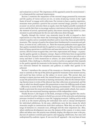 and evaluation is critical. The importance of this approach cannot be overestimated –
it is a framework for continual improvement.
Section 2 examines the importance of the external image presented by museums
and the quality of visitor services on site, in terms of placing visitors in the ‘right
frame of mind’ to engage with collections. For visitors to have a quality experience,
museums must promote a positive but accurate external image, provide a ‘sense of
occasion’ on arrival, welcome them as equals, meet the highest possible standards of
service and do their best to encourage audience motivation to become involved. From
the moment of arrival, operational quality also means ensuring that belief in, com-
mitment to and enthusiasm for the site and collections shine through.
Equally, through the visitors’ stay, museums must be able to respond to their
expectations in a way that meets the increasingly high demands of audiences accus-
tomed to quality service standards elsewhere and to insist that these are provided by
museums. The concept of quality has always been fundamental to museums and gal-
leries, in terms of site, collections, etc. Now the museum profession must appreciate
that quality standards should also be applied to every aspect of public provision, from
front-of-house operations to exhibitions and associated services. Nor is this a one-off
activity. All of us must recognise that, over time, expectations will change – so pursu-
ing the quality agenda is a dynamic concept. Aspects of this have been recognised for
some time but, beyond a few enlightened museums, visitor services specialists are a
rarity and there is little momentum to achieve, let alone further develop, quality
standards. A key challenge is, therefore, to seek to outline an approach that responds
to the quality agenda for museums in the twenty-first century and to provide a posi-
tive direction forward for museums and galleries to enable that agenda to be
achieved.
Section 3 introduces the concept of the museum as a learning environment. This
issue is currently at the top of the political agenda for museums across western society,
and much has been written on the subject in recent years. The section does not
attempt to repeat previous work, but instead focuses on key practical questions. If we
accept the potential for museums as learning institutions, what do the relevant learn-
ing theories mean in terms of the physical way that collections are presented, and the
ways in which we should support this presentation to meet the differing needs of users
– effectively in terms of how we develop ‘learning environments’? The section looks
briefly at provision for structured educational users, particularly schools, but concen-
trates on the non-structured learning experience of the independent visitor.
Finally Section 4, the largest in the book, attempts to bring together the conclu-
sions reached in earlier chapters to build up a picture of the principles and planning
processes involved in seeking to create the ‘engaging museum’, looking service-wide
as well as at the master planning for individual sites and at concept development
for individual exhibitions. In the past, exhibitions were the key means by which
museums sought to communicate with their audiences. Now they are only one of a
range of elements in a museum visit, although still the most important one. Also,
where exhibition development was once the domain of the curator, it is now a team
effort and where once the priority was scholarly display, the objective now is the pro-
duction of audience-centred participative and engaging exhibitions, but ones still
underpinned by academic rigour. A ‘one size fits all’ approach – the very basis of most
INTRODUCTION
5
 