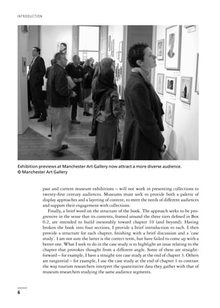 past and current museum exhibitions – will not work in presenting collections to
twenty-first century audiences. Museums must seek to provide both a palette of
display approaches and a layering of content, to meet the needs of different audiences
and support their engagement with collections.
Finally, a brief word on the structure of the book. The approach seeks to be pro-
gressive in the sense that its contents, framed around the three tiers defined in Box
0.2, are intended to build inexorably toward chapter 10 (and beyond). Having
broken the book into four sections, I provide a brief introduction to each. I then
provide a structure for each chapter, finishing with a brief discussion and a ‘case
study’. I am not sure the latter is the correct term, but have failed to come up with a
better one. What I seek to do in the case study is to highlight an issue relating to the
chapter that provokes thought from a different angle. Some of these are straight-
forward – for example, I have a straight site case study at the end of chapter 3. Others
are tangential – for example, I use the case study at the end of chapter 1 to contrast
the way tourism researchers interpret the quantitative data they gather with that of
museum researchers studying the same audience segments.
INTRODUCTION
6
Exhibition previews at Manchester Art Gallery now attract a more diverse audience.
© Manchester Art Gallery
 