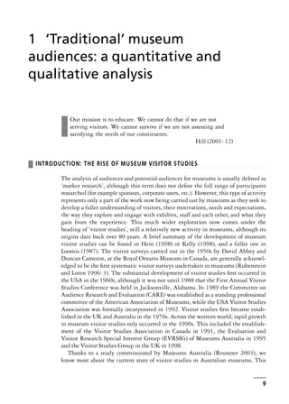 ❚
Our mission is to educate. We cannot do that if we are not
serving visitors. We cannot survive if we are not assessing and
satisfying the needs of our constituents.
Hill (2001: 12)
❚ INTRODUCTION: THE RISE OF MUSEUM VISITOR STUDIES
The analysis of audiences and potential audiences for museums is usually defined as
‘market research’, although this term does not define the full range of participants
researched (for example sponsors, corporate users, etc.). However, this type of activity
represents only a part of the work now being carried out by museums as they seek to
develop a fuller understanding of visitors, their motivations, needs and expectations,
the way they explore and engage with exhibits, staff and each other, and what they
gain from the experience. This much wider exploration now comes under the
heading of ‘visitor studies’, still a relatively new activity in museums, although its
origins date back over 80 years. A brief summary of the development of museum
visitor studies can be found in Hein (1998) or Kelly (1998), and a fuller one in
Loomis (1987). The visitor surveys carried out in the 1950s by David Abbey and
Duncan Cameron, at the Royal Ontario Museum in Canada, are generally acknowl-
edged to be the first systematic visitor surveys undertaken in museums (Rubenstein
and Loten 1996: 3). The substantial development of visitor studies first occurred in
the USA in the 1960s, although it was not until 1988 that the First Annual Visitor
Studies Conference was held in Jacksonville, Alabama. In 1989 the Committee on
Audience Research and Evaluation (CARE) was established as a standing professional
committee of the American Association of Museums, while the USA Visitor Studies
Association was formally incorporated in 1992. Visitor studies first became estab-
lished in the UK and Australia in the 1970s. Across the western world, rapid growth
in museum visitor studies only occurred in the 1990s. This included the establish-
ment of the Visitor Studies Association in Canada in 1991, the Evaluation and
Visitor Research Special Interest Group (EVRSIG) of Museums Australia in 1995
and the Visitor Studies Group in the UK in 1998.
Thanks to a study commissioned by Museums Australia (Reussner 2003), we
know most about the current state of visitor studies in Australian museums. This
9
1 ‘Traditional’ museum
audiences: a quantitative and
qualitative analysis
 