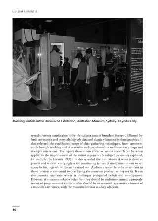 revealed visitor satisfaction to be the subject area of broadest interest, followed by
basic attendance and postcode/zipcode data and classic visitor socio-demographics. It
also reflected the established range of data-gathering techniques, from comment
cards through tracking and observation and questionnaires to discussion groups and
in-depth interviews. The report showed how effective visitor research can be when
applied to the improvement of the visitor experience (a subject previously explored,
for example, by Loomis 1993). It also revealed the limitations of what is done at
present and – most worryingly – the continuing failure of many institutions to act
upon the findings of the research carried out. Audience research can be an irritant to
those curators accustomed to developing the museum product as they see fit. It can
also provoke resistance where it challenges prefigured beliefs and assumptions.
However, if museums acknowledge that they should be audience-centred, a properly
resourced programme of visitor studies should be an essential, systematic element of
a museum’s activities, with the museum director as a key advocate.
MUSEUM AUDIENCES
10
Tracking visitors in the Uncovered Exhibition, Australian Museum, Sydney. © Lynda Kelly
 