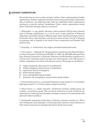 ❚ AUDIENCE SEGMENTATION
No introduction to visitor studies can begin without a basic understanding of market
segmentation. Audience appraisals and most visitor surveys provide basic quantitative
data on audiences. As marketing tools, both use established market segmentation
techniques to provide audience breakdowns. Classic market segmentation breaks
down ‘traditional’ heritage audiences in terms of:
1 Demographics, i.e. age, gender, education, class/occupation. Family status is heavily
used in heritage segmentation, as it can be such a major predictor of behaviour
(dependant; pre-family; family at different stages; older marrieds and empty nesters).
In the past, ethnic origin has been a rare factor in visitor surveys, but this is changing
as museums seek to respond to the needs of local communities and broaden their
audience base.
2 Geography, i.e. resident/local, day tripper, national/international tourist.
3 Socio-economics – although the UK government introduced a new National Statis-
tics Socio-Economic Classification (NS-SEC) in 2000, the JICNAR (National Press
Joint Industry Committee on National Audiences and Readership) classification is
still the most commonly used by heritage sites and museums in the UK because it
enables comparisons to be made with previous surveys. The groups are classified as:
A higher managerial, administrative or professional
B middle managerial, administrative or professional
C1 supervisory, clerical or managerial
C2 skilled manual workers
D semi- and unskilled manual workers
E pensioners, the unemployed, casual or lowest grade workers.
4 Structured educational use, i.e. primary/elementary (to age around 11/12), secondary/
high (aged around 11 to 16/18), student (college/university)
5 Special interest, i.e. subject specialist, self-directed learning, booked group, for
example, a local history group. This can also be referred to as a part of behaviouristic
segmentation, linking groups of people according to interest in or relationship with
particular subjects/products.
6 Psychographic segmentation which relates to lifestyles, opinions, attitudes, etc. This is
still infrequently used, although it is becoming more common to hear references to
these terms as museums increasingly take leisure trends into account.
‘TRADITIONAL’ MUSEUM AUDIENCES
11
 