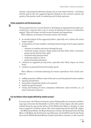 estimate, take proposed admission charges into account where relevant – and always
add the proviso that the suggested figure(s) depend on the eventual contents and
quality of the product itself, its marketing and its daily operation.
❚
Visitor projections and the business plan
Visitor projections are a crucial element in developing an ongoing business plan, par-
ticularly for a museum that is not in receipt of substantial revenue or endowment
support. They will impact on both income estimates and expenditure.
Their influence on estimates of revenue income will include:
• an outside analysis of the suggested product, especially can it achieve the visitor
targets sought?
• an assessment of visitor numbers, including the percentage of each target segment
for the:
– variation in numbers and nature through the year
– estimated average entrance charge (projected from likely adult, concession,
group and discounted ticket sales)
– estimated shop spend per head
– marketing targets to aim at
– planned seasonal promotions.
• comment on suggested pricing levels, especially their likely impact on visitor
levels
• comment on potential levels of secondary spend.
Their influence on forward planning for revenue expenditure will include com-
ment on:
• staffing required at different times of the year to cater for projected visitor numbers
• opening periods/hours
• maintenance programme likely to be required
• marketing spend required
• timing and funding of events, temporary exhibitions, major renewals, etc., to
attract and retain audiences.
❚
Can we believe visitor targets defined by market surveys?
In recent years, the UK has witnessed a series of high profile new museums and heri-
tage-type attractions fail abysmally to achieve their visitor targets, the most potent
symbol being the spectacular failure of the Millennium Dome in London to come
near its targeted 12 million visitors. The visitor projections for the chief UK culprits
– the Millennium Dome, the Royal Armouries in Leeds, the National Centre for Pop
Music in Sheffield, the Earth Centre near Doncaster, the Cardiff Centre for the Visual
Arts and the Welsh National Botanic Garden (and others currently ‘at risk’) must be
‘TRADITIONAL’ MUSEUM AUDIENCES
13
 