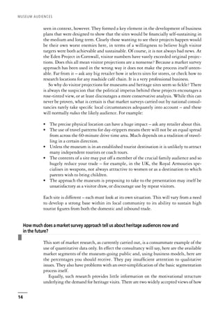 seen in context, however. They formed a key element in the development of business
plans that were designed to show that the sites would be financially self-sustaining in
the medium and long term. Clearly those wanting to see their projects happen would
be their own worst enemies here, in terms of a willingness to believe high visitor
targets were both achievable and sustainable. Of course, it is not always bad news. At
the Eden Project in Cornwall, visitor numbers have vastly exceeded original projec-
tions. Does this all mean visitor projections are a nonsense? Because a market survey
approach has been used in the wrong way it does not make the process itself unten-
able. Far from it – ask any big retailer how it selects sites for stores, or check how to
research locations for any roadside café chain. It is a very professional business.
So why do visitor projections for museums and heritage sites seem so fickle? There
is always the suspicion that the political impetus behind these projects encourages a
rose-tinted view, or at least discourages a more conservative analysis. While this can
never be proven, what is certain is that market surveys carried out by national consul-
tancies rarely take specific local circumstances adequately into account – and these
will normally reduce the likely audience. For example:
• The precise physical location can have a huge impact – ask any retailer about this.
• The use of travel patterns for day-trippers means there will not be an equal spread
from across the 60-minute drive time area. Much depends on a tradition of travel-
ling in a certain direction.
• Unless the museum is in an established tourist destination it is unlikely to attract
many independent tourists or coach tours.
• The contents of a site may put off a member of the crucial family audience and so
hugely reduce your trade – for example, in the UK, the Royal Armouries spe-
cialises in weapons, not always attractive to women or as a destination to which
parents wish to bring children.
• The approach the museum is proposing to take to the presentation may itself be
unsatisfactory as a visitor draw, or discourage use by repeat visitors.
Each site is different – each must look at its own situation. This will vary from a need
to develop a strong base within its local community to its ability to sustain high
tourist figures from both the domestic and inbound trade.
❚
How much does a market survey approach tell us about heritage audiences now and
in the future?
This sort of market research, as currently carried out, is a consummate example of the
use of quantitative data only. In effect the consultancy will say, here are the available
market segments of the museum-going public and, using business models, here are
the percentages you should receive. They pay insufficient attention to qualitative
issues. They also have problems with an over-simplification of the basic segmentation
process itself.
Equally, such research provides little information on the motivational structure
underlying the demand for heritage visits. There are two widely accepted views of how
MUSEUM AUDIENCES
14
 