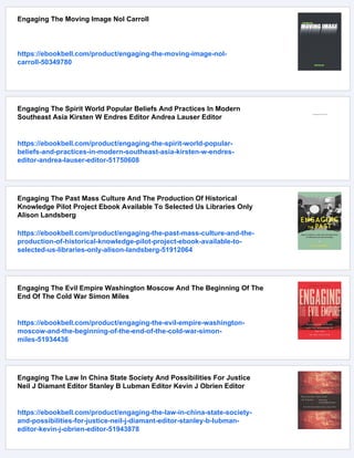 Engaging The Moving Image Nol Carroll
https://ebookbell.com/product/engaging-the-moving-image-nol-
carroll-50349780
Engaging The Spirit World Popular Beliefs And Practices In Modern
Southeast Asia Kirsten W Endres Editor Andrea Lauser Editor
https://ebookbell.com/product/engaging-the-spirit-world-popular-
beliefs-and-practices-in-modern-southeast-asia-kirsten-w-endres-
editor-andrea-lauser-editor-51750608
Engaging The Past Mass Culture And The Production Of Historical
Knowledge Pilot Project Ebook Available To Selected Us Libraries Only
Alison Landsberg
https://ebookbell.com/product/engaging-the-past-mass-culture-and-the-
production-of-historical-knowledge-pilot-project-ebook-available-to-
selected-us-libraries-only-alison-landsberg-51912064
Engaging The Evil Empire Washington Moscow And The Beginning Of The
End Of The Cold War Simon Miles
https://ebookbell.com/product/engaging-the-evil-empire-washington-
moscow-and-the-beginning-of-the-end-of-the-cold-war-simon-
miles-51934436
Engaging The Law In China State Society And Possibilities For Justice
Neil J Diamant Editor Stanley B Lubman Editor Kevin J Obrien Editor
https://ebookbell.com/product/engaging-the-law-in-china-state-society-
and-possibilities-for-justice-neil-j-diamant-editor-stanley-b-lubman-
editor-kevin-j-obrien-editor-51943878
 
