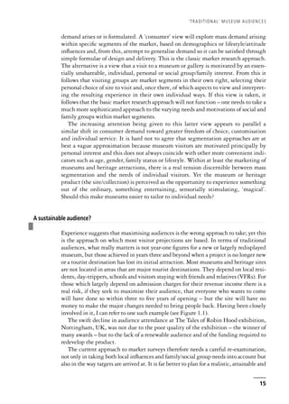 demand arises or is formulated. A ‘consumer’ view will explore mass demand arising
within specific segments of the market, based on demographics or lifestyle/attitude
influences and, from this, attempt to generalise demand so it can be satisfied through
simple formulae of design and delivery. This is the classic market research approach.
The alternative is a view that a visit to a museum or gallery is motivated by an essen-
tially unshareable, individual, personal or social group/family interest. From this it
follows that visiting groups are market segments in their own right, selecting their
personal choice of site to visit and, once there, of which aspects to view and interpret-
ing the resulting experience in their own individual ways. If this view is taken, it
follows that the basic market research approach will not function – one needs to take a
much more sophisticated approach to the varying needs and motivations of social and
family groups within market segments.
The increasing attention being given to this latter view appears to parallel a
similar shift in consumer demand toward greater freedom of choice, customisation
and individual service. It is hard not to agree that segmentation approaches are at
best a vague approximation because museum visitors are motivated principally by
personal interest and this does not always coincide with other more convenient indi-
cators such as age, gender, family status or lifestyle. Within at least the marketing of
museums and heritage attractions, there is a real tension discernible between mass
segmentation and the needs of individual visitors. Yet the museum or heritage
product (the site/collection) is perceived as the opportunity to experience something
out of the ordinary, something entertaining, sensorially stimulating, ‘magical’.
Should this make museums easier to tailor to individual needs?
❚
A sustainable audience?
Experience suggests that maximising audiences is the wrong approach to take; yet this
is the approach on which most visitor projections are based. In terms of traditional
audiences, what really matters is not year-one figures for a new or largely redisplayed
museum, but those achieved in years three and beyond when a project is no longer new
or a tourist destination has lost its initial attraction. Most museums and heritage sites
are not located in areas that are major tourist destinations. They depend on local resi-
dents, day-trippers, schools and visitors staying with friends and relatives (VFRs). For
those which largely depend on admission charges for their revenue income there is a
real risk, if they seek to maximise their audience, that everyone who wants to come
will have done so within three to five years of opening – but the site will have no
money to make the major changes needed to bring people back. Having been closely
involved in it, I can refer to one such example (see Figure 1.1).
The swift decline in audience attendance at The Tales of Robin Hood exhibition,
Nottingham, UK, was not due to the poor quality of the exhibition – the winner of
many awards – but to the lack of a renewable audience and of the funding required to
redevelop the product.
The current approach to market surveys therefore needs a careful re-examination,
not only in taking both local influences and family/social group needs into account but
also in the way targets are arrived at. It is far better to plan for a realistic, attainable and
‘TRADITIONAL’ MUSEUM AUDIENCES
15
 