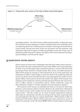 sustainable audience – by which I mean a stable annual attendance. In financial terms,
this will allow museum managers to work to a budget known to be achievable and to
cut marketing spend, but it will also mean no museum or heritage site should rely on
visitor income covering more than 50 per cent of revenue costs (for museums, with
substantial collections to support, I would say preferably no more than 30 per cent). It
should also enable museums to enhance the quality of the visitor experience by design-
ing and staffing to cater for specific targets.
❚ QUANTITATIVE VISITOR SURVEYS
Visitor surveys are much more commonplace than full-scale market survey exercises –
they are in fact the most common form of visitor study. While most visitor projections
are there to set overall targets (from traditional audiences), surveys will reveal what
percentage of those audiences is already coming. This, in turn, can enable museums to
define which groups are missing or under-represented. As in visitor projections, the
information recorded is there largely to meet the needs of the marketing office but
surveys can also be used to form the basis for a structured approach to audience devel-
opment. Many visitor surveys will also seek to look at the impact of the museum visit,
exploring visitor satisfaction, learning and other potential elements that can be meas-
ured to reflect museum or government policies. Visitor satisfaction surveys are
discussed below in chapter 4, and the evaluation of visitor learning in chapter 5.
Few museum visitor surveys are published and most are site-specific rather than
relating to more general audience research. However, the quantitative information
they contain can give us key insights into the nature of museum audiences and into
visitor trends – who the visitors are (in terms of market segmentation analysis),
where they are coming from, who they are coming with, how they are getting to the
site and maybe how often they are coming. Hood (1993, 1996) provides an effective
summary of USA surveys. Davies (1994) remains the classic quantitative ‘survey of
surveys’ for museums in the UK, while MORI (2001) includes analyses of life-stage
MUSEUM AUDIENCES
16
Figure 1.1 Product life cycle: visitors to The Tales of Robin Hood, Nottingham
1989/90 Introduction
135,000 visitors
1995/6 Decline
120,000 visitors
Saturation
Maturity
Growth
1991/2 Peak
214,000 visitors
 