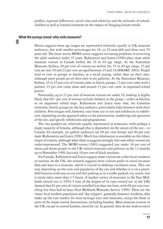 profiles, regional differences, social class and ethnicity and the attitudes of school-
children as well as limited comment on the impact of changing leisure trends.
❚
What the surveys reveal: who visits museums?
Davies suggests most age ranges are represented relatively equally in UK museum
audiences, but with smaller percentages for 16- to 24-year-olds and those over 55
years old. The more recent MORI survey suggests increasing problems in attracting
the adult audience under 35 years. Rubenstein and Loten (1996) place most adult
museum visitors in Canada within the 35 to 44 age range. At the Australian
Museum, Sydney, 28 per cent of visitors are within the 35 to 49 age range, 25 per
cent are over 50 and 22 per cent are aged between 25 and 34 (AMARC 2003). People
tend to visit in groups or families, as a social outing, rather than on their own,
although more people go on their own to art galleries. At the Australian Museum,
Sydney, 45 to 55 per cent of visitors come in family groups, 15 per cent come with a
partner, 15 per cent come alone and around 15 per cent come in organised school
parties.
Potentially, up to 33 per cent of museum visitors are under 16, making it highly
likely that 60+ per cent of visitors include children in the group – either as families
or on organised school trips. Rubenstein and Loten state that, for Canadian
museums, family groups are the key audience, particularly baby boomers with their
children. Percentages will, however, vary from site to site and exhibition to exhibi-
tion, depending on the approach taken to the presentation, marketing and operation
of the site, and specific exhibitions and programmes.
The two genders are relatively equally represented at museums, with perhaps a
slight majority of females, although this is dependent on the nature of the site – in
Canada, for example, art gallery audiences are 60 per cent female and 40 per cent
male (Rubenstein and Loten 1996). Much less information is available on the ethnic
origin of visitors, although what there is suggests strongly that non-white visitors are
under-represented. The MORI survey (2001) suggested just under 30 per cent of
white and Asian people in the UK visited museums and galleries in the 12 months
up to November 1999, but only 10 per cent of black residents.
For Canada, Rubenstein and Loten suggest most visitors are either local residents
or tourists. In the UK, the research suggests most visitors prefer to travel no more
than one hour to a museum, which is crucial in defining catchment areas. This can
vary depending on the scale and popularity of the site and whether it is on a green-
field location with easy access and free parking or in a traffic-packed city centre, but
it rarely takes more than 1.5 hours. A market survey of museums in the East Mid-
lands carried out in 1994–5 (one of the largest of its type carried out in the UK)
showed that 83 per cent of visitors travelled less than one hour, with 60 per cent trav-
elling less than half an hour (East Midlands Museums Service 1996). These are the
classic local resident population and ‘day-trippers’, generally domestic residents, who
make up the core market for most heritage sites and museums, except for those in
some of the major tourist destinations, including London. Most museum visitors in
the UK, except in central London, travel by car. In general, they do not wish to travel
‘TRADITIONAL’ MUSEUM AUDIENCES
17
 