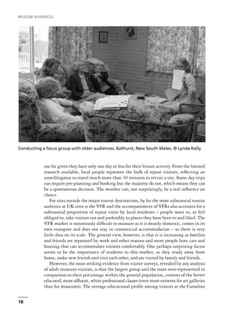 too far given they have only one day or less for their leisure activity. From the limited
research available, local people represent the bulk of repeat visitors, reflecting an
unwillingness to travel much more than 30 minutes to revisit a site. Some day trips
can require pre-planning and booking but the majority do not, which means they can
be a spontaneous decision. The weather can, not surprisingly, be a real influence on
choice.
For sites outside the major tourist destinations, by far the most substantial tourist
audience at UK sites is the VFR and the accompaniment of VFRs also accounts for a
substantial proportion of repeat visits by local residents – people want to, or feel
obliged to, take visitors out and preferably to places they have been to and liked. The
VFR market is notoriously difficult to measure as it is mostly domestic, comes in its
own transport and does not stay in commercial accommodation – so there is very
little data on its scale. The general view, however, is that it is increasing as families
and friends are separated by work and other reasons and more people have cars and
housing that can accommodate visitors comfortably. One perhaps surprising factor
seems to be the importance of students to this market, as they study away from
home, make new friends and visit each other, and are visited by family and friends.
However, the most striking evidence from visitor surveys, revealed by any analysis
of adult museum visitors, is that the largest group and the most over-represented in
comparison to their percentage within the general population, consists of the better
educated, more affluent, white professional classes (even more extreme for art galleries
than for museums). The average educational profile among visitors at the Canadian
MUSEUM AUDIENCES
18
Conducting a focus group with older audiences, Bathurst, New South Wales. © Lynda Kelly
 
